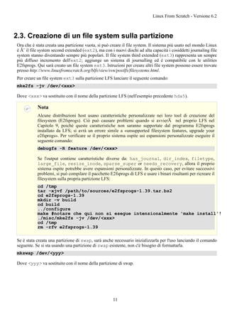 2.3. Creazione di un file system sulla partizione
Ora che è stata creata una partizione vuota, si può creare il file system. Il sistema più usato nel mondo Linux
è Ã¨ il file system second extended (ext2), ma con i nuovi dischi ad alta capacità i cosiddetti journaling file
system stanno diventando sempre più popolari. Il file system third extended (ext3) rappresenta un sempre
piú diffuso incremento dell'ext2; aggiunge un sistema di journalling ed è compatibile con le utilities
E2fsprogs. Qui sarà creato un file system ext3. Istruzioni per creare altri file system possono essere trovate
presso http://www.linuxfromscratch.org/blfs/view/svn/postlfs/filesystems.html.
Per creare un file system ext3 sulla partizione LFS lanciare il seguente comando:
mke2fs -jv /dev/<xxx>
Dove <xxx> va sostituito con il nome della partizione LFS (nell'esempio precedente hda5).
Nota
Alcune distribuzioni host usano caratteristiche personalizzate nei loro tool di creazione del
filesystem (E2fsprogs). Ciò può causare problemi quando si avvierÃ nel proprio LFS nel
Capitolo 9, poiché queste caratteristiche non saranno supportate dal programma E2fsprogs
installato da LFS; si avrà un errore simile a «unsupported filesystem features, upgrade your
e2fsprogs». Per verificare se il proprio sistema ospite usi espansioni personalizzate eseguire il
seguente comando:
debugfs -R feature /dev/<xxx>
Se l'output contiene caratteristiche diverse da: has_journal, dir_index, filetype,
large_file, resize_inode, sparse_super or needs_recovery, allora il proprio
sistema ospite potrebbe avere espansioni personalizzate. In questo caso, per evitare successivi
problemi, si può compilare il pacchetto E2fsprogs di LFS e usare i binari risultanti per ricreare il
filesystem sulla propria partizione LFS:
cd /tmp
tar -xjvf /path/to/sources/e2fsprogs-1.39.tar.bz2
cd e2fsprogs-1.39
mkdir -v build
cd build
../configure
make #notare che qui non si esegue intenzionalmente 'make install'!
./misc/mke2fs -jv /dev/<xxx>
cd /tmp
rm -rfv e2fsprogs-1.39
Se è stata creata una partizione di swap, sarà anche necessario inizializzarla per l'uso lanciando il comando
seguente. Se si sta usando una partizione di swap esistente, non c'è bisogno di formattarla.
mkswap /dev/<yyy>
Dove <yyy> va sostituito con il nome della partizione di swap.
Linux From Scratch - Versione 6.2
11
 