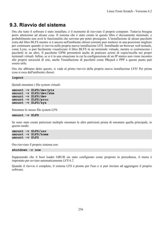 9.3. Riavvio del sistema
Ora che tutto il software è stato installato, è il momento di riavviare il proprio computer. Tuttavia bisogna
porre attenzione ad alcune cose. Il sistema che è stato creato in questo libro è decisamente minimale, e
probabilmento non avrà le funzionalità che servono per poter proseguire. L'installazione di alcuni pacchetti
extra dal libro BLFS mentre si è ancora nell'ambiente chroot corrente può metterci in una posizione migliore
per continuare quando si riavvia nella propria nuova installazione LFS. Installando un browser web testuale,
come Lynx, si può facilmente visualizzare il libro BLFS in un terminale virtuale, mentre si costruiscono i
pacchetti in un altro. Il pacchetto GPM permetterà anche di praticare azioni di copia/incolla nei propri
terminali virtuali. Infine, se si è in una situazione in cui la configurazione di un IP statico non viene incontro
alle proprie necessità di rete, anche l'installazione di pacchetti come Dhcpcd o PPP a questo punto può
essere utile.
Ora che abbiamo detto questo, si vada al primo riavvio della propria nuova installazione LFS! Per prima
cosa si esca dall'ambiente chroot:
logout
Quindi smontare i file system virtuali:
umount -v $LFS/dev/pts
umount -v $LFS/dev/shm
umount -v $LFS/dev
umount -v $LFS/proc
umount -v $LFS/sys
Smontare lo stesso file system LFS:
umount -v $LFS
Se sono state create partizioni multiple smontare le altre partizioni prima di smontare quella principale, in
questo modo:
umount -v $LFS/usr
umount -v $LFS/home
umount -v $LFS
Ora riavviare il proprio sistema con:
shutdown -r now
Supponendo che il boot loader GRUB sia stato configurato come proposto in precedenza, il menu è
impostato per avviare automaticamente LFS 6.2.
Quando il riavvio è completo, il sistema LFS è pronto per l'uso e si può iniziare ad aggiungere il proprio
software.
Linux From Scratch - Versione 6.2
236
 