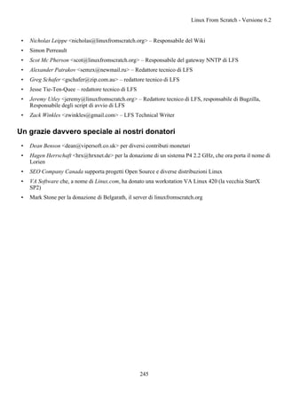 • Nicholas Leippe <nicholas@linuxfromscratch.org> – Responsabile del Wiki
• Simon Perreault
• Scot Mc Pherson <scot@linuxfromscratch.org> – Responsabile del gateway NNTP di LFS
• Alexander Patrakov <semzx@newmail.ru> – Redattore tecnico di LFS
• Greg Schafer <gschafer@zip.com.au> – redattore tecnico di LFS
• Jesse Tie-Ten-Quee – redattore tecnico di LFS
• Jeremy Utley <jeremy@linuxfromscratch.org> – Redattore tecnico di LFS, responsabile di Bugzilla,
Responsabile degli script di avvio di LFS
• Zack Winkles <zwinkles@gmail.com> – LFS Technical Writer
Un grazie davvero speciale ai nostri donatori
• Dean Benson <dean@vipersoft.co.uk> per diversi contributi monetari
• Hagen Herrschaft <hrx@hrxnet.de> per la donazione di un sistema P4 2.2 GHz, che ora porta il nome di
Lorien
• SEO Company Canada supporta progetti Open Source e diverse distribuzioni Linux
• VA Software che, a nome di Linux.com, ha donato una workstation VA Linux 420 (la vecchia StartX
SP2)
• Mark Stone per la donazione di Belgarath, il server di linuxfromscratch.org
Linux From Scratch - Versione 6.2
245
 