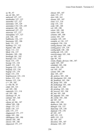 as: 96 , 97
ata_id: 186 , 187
autoconf: 127 , 127
autoheader: 127 , 127
autom4te: 127 , 127
automake: 129 , 129
automake-1.9.6: 129 , 129
autopoint: 148 , 148
autoreconf: 127 , 127
autoscan: 127 , 127
autoupdate: 127 , 127
awk: 146 , 146
badblocks: 136 , 137
basename: 105 , 106
bash: 131 , 132
bashbug: 131 , 132
bigram: 140 , 140
bison: 112 , 112
blkid: 136 , 137
blockdev: 189 , 190
bootlogd: 181 , 182
bunzip2: 133 , 134
bzcat: 133 , 134
bzcmp: 133 , 134
bzdiff: 133 , 134
bzegrep: 133 , 134
bzfgrep: 133 , 134
bzgrep: 133 , 134
bzip2: 133 , 134
bzip2recover: 133 , 134
bzless: 133 , 134
bzmore: 133 , 134
c++: 99 , 102
c++filt: 96 , 97
c2ph: 120 , 121
cal: 189 , 190
captoinfo: 113 , 114
cat: 105 , 106
catchsegv: 87 , 91
catman: 165 , 168
cc: 99 , 102
cdrom_id: 186 , 187
cfdisk: 189 , 190
chage: 175 , 177
chattr: 136 , 137
chfn: 175 , 177
chgpasswd: 175 , 177
chgrp: 105 , 106
chkdupexe: 189 , 190
chmod: 105 , 106
chown: 105 , 106
chpasswd: 175 , 177
chroot: 105 , 107
chsh: 175 , 177
chvt: 160 , 161
cksum: 105 , 107
clear: 113 , 114
cmp: 135 , 135
code: 140 , 140
col: 189 , 190
colcrt: 189 , 190
colrm: 189 , 190
column: 189 , 190
comm: 105 , 107
compile: 129 , 129
compile_et: 136 , 137
compress: 154 , 154
config.charset: 148 , 148
config.guess: 129 , 129
config.rpath: 148 , 148
config.sub: 129 , 129
convert-mans: 165 , 168
cp: 105 , 107
cpp: 99 , 102
create_floppy_devices: 186 , 187
csplit: 105 , 107
ctrlaltdel: 189 , 190
ctstat: 158 , 158
cut: 105 , 107
cytune: 189 , 190
date: 105 , 107
db_archive: 103 , 104
db_checkpoint: 103 , 104
db_deadlock: 103 , 104
db_dump: 103 , 104
db_hotbackup: 103 , 104
db_load: 103 , 104
db_printlog: 103 , 104
db_recover: 103 , 104
db_stat: 103 , 104
db_upgrade: 103 , 104
db_verify: 103 , 104
dd: 105 , 107
ddate: 189 , 190
deallocvt: 160 , 161
debugfs: 136 , 137
depcomp: 129 , 130
depmod: 170 , 170
df: 105 , 107
diff: 135 , 135
diff3: 135 , 135
dir: 105 , 107
dircolors: 105 , 107
dirname: 105 , 107
Linux From Scratch - Versione 6.2
256
 