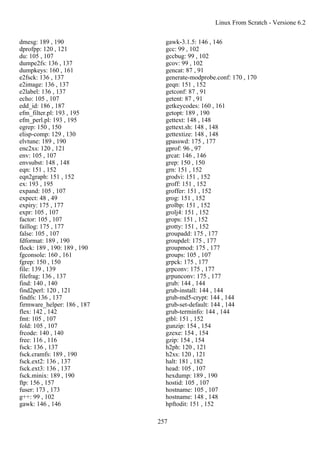 dmesg: 189 , 190
dprofpp: 120 , 121
du: 105 , 107
dumpe2fs: 136 , 137
dumpkeys: 160 , 161
e2fsck: 136 , 137
e2image: 136 , 137
e2label: 136 , 137
echo: 105 , 107
edd_id: 186 , 187
efm_filter.pl: 193 , 195
efm_perl.pl: 193 , 195
egrep: 150 , 150
elisp-comp: 129 , 130
elvtune: 189 , 190
enc2xs: 120 , 121
env: 105 , 107
envsubst: 148 , 148
eqn: 151 , 152
eqn2graph: 151 , 152
ex: 193 , 195
expand: 105 , 107
expect: 48 , 49
expiry: 175 , 177
expr: 105 , 107
factor: 105 , 107
faillog: 175 , 177
false: 105 , 107
fdformat: 189 , 190
flock: 189 , 190: 189 , 190
fgconsole: 160 , 161
fgrep: 150 , 150
file: 139 , 139
filefrag: 136 , 137
find: 140 , 140
find2perl: 120 , 121
findfs: 136 , 137
firmware_helper: 186 , 187
flex: 142 , 142
fmt: 105 , 107
fold: 105 , 107
frcode: 140 , 140
free: 116 , 116
fsck: 136 , 137
fsck.cramfs: 189 , 190
fsck.ext2: 136 , 137
fsck.ext3: 136 , 137
fsck.minix: 189 , 190
ftp: 156 , 157
fuser: 173 , 173
g++: 99 , 102
gawk: 146 , 146
gawk-3.1.5: 146 , 146
gcc: 99 , 102
gccbug: 99 , 102
gcov: 99 , 102
gencat: 87 , 91
generate-modprobe.conf: 170 , 170
geqn: 151 , 152
getconf: 87 , 91
getent: 87 , 91
getkeycodes: 160 , 161
getopt: 189 , 190
gettext: 148 , 148
gettext.sh: 148 , 148
gettextize: 148 , 148
gpasswd: 175 , 177
gprof: 96 , 97
grcat: 146 , 146
grep: 150 , 150
grn: 151 , 152
grodvi: 151 , 152
groff: 151 , 152
groffer: 151 , 152
grog: 151 , 152
grolbp: 151 , 152
grolj4: 151 , 152
grops: 151 , 152
grotty: 151 , 152
groupadd: 175 , 177
groupdel: 175 , 177
groupmod: 175 , 177
groups: 105 , 107
grpck: 175 , 177
grpconv: 175 , 177
grpunconv: 175 , 177
grub: 144 , 144
grub-install: 144 , 144
grub-md5-crypt: 144 , 144
grub-set-default: 144 , 144
grub-terminfo: 144 , 144
gtbl: 151 , 152
gunzip: 154 , 154
gzexe: 154 , 154
gzip: 154 , 154
h2ph: 120 , 121
h2xs: 120 , 121
halt: 181 , 182
head: 105 , 107
hexdump: 189 , 190
hostid: 105 , 107
hostname: 105 , 107
hostname: 148 , 148
hpftodit: 151 , 152
Linux From Scratch - Versione 6.2
257
 