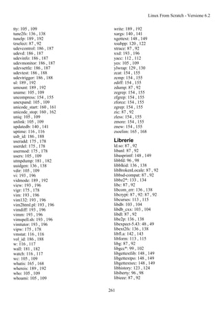 tty: 105 , 109
tune2fs: 136 , 138
tunelp: 189 , 192
tzselect: 87 , 92
udevcontrol: 186 , 187
udevd: 186 , 187
udevinfo: 186 , 187
udevmonitor: 186 , 187
udevsettle: 186 , 187
udevtest: 186 , 188
udevtrigger: 186 , 188
ul: 189 , 192
umount: 189 , 192
uname: 105 , 109
uncompress: 154 , 155
unexpand: 105 , 109
unicode_start: 160 , 161
unicode_stop: 160 , 162
uniq: 105 , 109
unlink: 105 , 109
updatedb: 140 , 141
uptime: 116 , 116
usb_id: 186 , 188
useradd: 175 , 178
userdel: 175 , 178
usermod: 175 , 178
users: 105 , 109
utmpdump: 181 , 182
uuidgen: 136 , 138
vdir: 105 , 109
vi: 193 , 196
vidmode: 189 , 192
view: 193 , 196
vigr: 175 , 178
vim: 193 , 196
vim132: 193 , 196
vim2html.pl: 193 , 196
vimdiff: 193 , 196
vimm: 193 , 196
vimspell.sh: 193 , 196
vimtutor: 193 , 196
vipw: 175 , 178
vmstat: 116 , 116
vol_id: 186 , 188
w: 116 , 117
wall: 181 , 182
watch: 116 , 117
wc: 105 , 109
whatis: 165 , 168
whereis: 189 , 192
who: 105 , 109
whoami: 105 , 109
write: 189 , 192
xargs: 140 , 141
xgettext: 148 , 149
xsubpp: 120 , 122
xtrace: 87 , 92
xxd: 193 , 196
yacc: 112 , 112
yes: 105 , 109
ylwrap: 129 , 130
zcat: 154 , 155
zcmp: 154 , 155
zdiff: 154 , 155
zdump: 87 , 92
zegrep: 154 , 155
zfgrep: 154 , 155
zforce: 154 , 155
zgrep: 154 , 155
zic: 87 , 92
zless: 154 , 155
zmore: 154 , 155
znew: 154 , 155
zsoelim: 165 , 168
Librerie
ld.so: 87 , 92
libanl: 87 , 92
libasprintf: 148 , 149
libbfd: 96 , 98
libblkid: 136 , 138
libBrokenLocale: 87 , 92
libbsd-compat: 87 , 92
libbz2*: 133 , 134
libc: 87 , 92
libcom_err: 136 , 138
libcrypt: 87 , 92: 87 , 92
libcurses: 113 , 115
libdb: 103 , 104
libdb_cxx: 103 , 104
libdl: 87 , 92
libe2p: 136 , 138
libexpect-5.43: 48 , 49
libext2fs: 136 , 138
libfl.a: 142 , 143
libform: 113 , 115
libg: 87 , 92
libgcc*: 99 , 102
libgettextlib: 148 , 149
libgettextpo: 148 , 149
libgettextsrc: 148 , 149
libhistory: 123 , 124
libiberty: 96 , 98
libieee: 87 , 92
Linux From Scratch - Versione 6.2
261
 