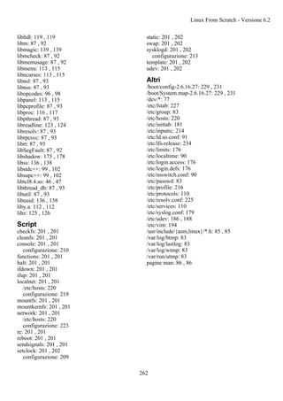 libltdl: 119 , 119
libm: 87 , 92
libmagic: 139 , 139
libmcheck: 87 , 92
libmemusage: 87 , 92
libmenu: 113 , 115
libncurses: 113 , 115
libnsl: 87 , 93
libnss: 87 , 93
libopcodes: 96 , 98
libpanel: 113 , 115
libpcprofile: 87 , 93
libproc: 116 , 117
libpthread: 87 , 93
libreadline: 123 , 124
libresolv: 87 , 93
librpcsvc: 87 , 93
librt: 87 , 93
libSegFault: 87 , 92
libshadow: 175 , 178
libss: 136 , 138
libstdc++: 99 , 102
libsupc++: 99 , 102
libtcl8.4.so: 46 , 47
libthread_db: 87 , 93
libutil: 87 , 93
libuuid: 136 , 138
liby.a: 112 , 112
libz: 125 , 126
Script
checkfs: 201 , 201
cleanfs: 201 , 201
console: 201 , 201
configurazione: 210
functions: 201 , 201
halt: 201 , 201
ifdown: 201 , 201
ifup: 201 , 201
localnet: 201 , 201
/etc/hosts: 220
configurazione: 219
mountfs: 201 , 201
mountkernfs: 201 , 201
network: 201 , 201
/etc/hosts: 220
configurazione: 223
rc: 201 , 201
reboot: 201 , 201
sendsignals: 201 , 201
setclock: 201 , 202
configurazione: 209
static: 201 , 202
swap: 201 , 202
sysklogd: 201 , 202
configurazione: 213
template: 201 , 202
udev: 201 , 202
Altri
/boot/config-2.6.16.27: 229 , 231
/boot/System.map-2.6.16.27: 229 , 231
/dev/*: 77
/etc/fstab: 227
/etc/group: 83
/etc/hosts: 220
/etc/inittab: 181
/etc/inputrc: 214
/etc/ld.so.conf: 91
/etc/lfs-release: 234
/etc/limits: 176
/etc/localtime: 90
/etc/login.access: 176
/etc/login.defs: 176
/etc/nsswitch.conf: 90
/etc/passwd: 83
/etc/profile: 216
/etc/protocols: 110
/etc/resolv.conf: 225
/etc/services: 110
/etc/syslog.conf: 179
/etc/udev: 186 , 188
/etc/vim: 194
/usr/include/{asm,linux}/*.h: 85 , 85
/var/log/btmp: 83
/var/log/lastlog: 83
/var/log/wtmp: 83
/var/run/utmp: 83
pagine man: 86 , 86
Linux From Scratch - Versione 6.2
262
 