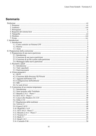 Sommario
Prefazione ................................................................................................................................................vii
1. Premessa ........................................................................................................................................vii
2. Audience .......................................................................................................................................viii
3. Prerequisiti ......................................................................................................................................ix
4. Requisiti del sistema host ................................................................................................................x
5. Tipografia .......................................................................................................................................xii
6. Struttura .........................................................................................................................................xiii
7. Errata .............................................................................................................................................xiv
I. Introduzione ............................................................................................................................................1
1. Introduzione .....................................................................................................................................2
1.1. Come costruire un Sistema LFS .............................................................................................2
1.2. Risorse .....................................................................................................................................4
1.3. Aiuto .......................................................................................................................................5
II. Preparazione della costruzione ..............................................................................................................8
2. Preparazione di una nuova partizione ..............................................................................................9
2.1. Introduzione ............................................................................................................................9
2.2. Creazione di una nuova partizione ........................................................................................10
2.3. Creazione di un file system sulla partizione .........................................................................11
2.4. Montaggio della nuova partizione ........................................................................................12
3. Pacchetti e patch ............................................................................................................................13
3.1. Introduzione ..........................................................................................................................13
3.2. Tutti i pacchetti .....................................................................................................................14
3.3. Patch necessarie ....................................................................................................................21
4. Ultimi preparativi ...........................................................................................................................25
4.1. $LFS ......................................................................................................................................25
4.2. Creazione della directory $LFS/tools ...................................................................................26
4.3. Aggiunta dell'utente LFS ......................................................................................................27
4.4. Configurazione dell'ambiente ...............................................................................................28
4.5. SBU .......................................................................................................................................30
4.6. Le suite di test .......................................................................................................................31
5. Costruzione di un sistema temporaneo ..........................................................................................32
5.1. Introduzione ..........................................................................................................................32
5.2. Note tecniche sulla Toolchain ...............................................................................................33
5.3. Binutils-2.16.1 - Passo 1 .......................................................................................................36
5.4. GCC-4.0.3 - Passo 1 ..............................................................................................................38
5.5. Linux-Libc-Headers-2.6.12.0 ................................................................................................40
5.6. Glibc-2.3.6 ............................................................................................................................41
5.7. Regolazione della toolchain ..................................................................................................44
5.8. Tcl-8.4.13 ..............................................................................................................................46
5.9. Expect-5.43.0 ........................................................................................................................48
5.10. DejaGNU-1.4.4 ...................................................................................................................50
5.11. GCC-4.0.3 - Passo 2 ............................................................................................................51
5.12. Binutils-2.16.1 - Passo 2 .....................................................................................................54
5.13. Ncurses-5.5 .........................................................................................................................55
5.14. Bash-3.1 ..............................................................................................................................56
5.15. Bzip2-1.0.3 ..........................................................................................................................57
5.16. Coreutils-5.96 ......................................................................................................................58
Linux From Scratch - Versione 6.2
iii
 