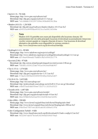 • Sed (4.1.5) - 781 KB:
Home page: http://www.gnu.org/software/sed/
Download: http://ftp.gnu.org/gnu/sed/sed-4.1.5.tar.gz
MD5 sum: 7a1cbbbb3341287308e140bd4834c3ba
• Shadow (4.0.15) - 1,265 KB:
Download: ftp://ftp.pld.org.pl/software/shadow/shadow-4.0.15.tar.bz2
MD5 sum: a0452fa989f8ba45023cc5a08136568e
Nota
Shadow (4.0.15) potrebbe non essere più disponibile alla locazione elencata. Gli
amministratori del sito della principale locazione di download occasionalmente rimuovono
vecchie versioni quando ne vengono rilasciate di nuove. Una locazione di download
alternativa che potrebbe avere disponibile la versione corretta è:
http://www.linuxfromscratch.org/lfs/download.html#ftp.
• Sysklogd (1.4.1) - 80 KB:
Home page: http://www.infodrom.org/projects/sysklogd/
Download: http://www.infodrom.org/projects/sysklogd/download/sysklogd-1.4.1.tar.gz
MD5 sum: d214aa40beabf7bdb0c9b3c64432c774
• Sysvinit (2.86) - 97 KB:
Download: ftp://ftp.cistron.nl/pub/people/miquels/sysvinit/sysvinit-2.86.tar.gz
MD5 sum: 7d5d61c026122ab791ac04c8a84db967
• Tar (1.15.1) - 1,574 KB:
Home page: http://www.gnu.org/software/tar/
Download: http://ftp.gnu.org/gnu/tar/tar-1.15.1.tar.bz2
MD5 sum: 57da3c38f8e06589699548a34d5a5d07
• Tcl (8.4.13) - 3,432 KB:
Home page: http://tcl.sourceforge.net/
Download: http://prdownloads.sourceforge.net/tcl/tcl8.4.13-src.tar.gz?download
MD5 sum: c6b655ad5db095ee73227113220c0523
• Texinfo (4.8) - 1,487 KB:
Home page: http://www.gnu.org/software/texinfo/
Download: http://ftp.gnu.org/gnu/texinfo/texinfo-4.8.tar.bz2
MD5 sum: 6ba369bbfe4afaa56122e65b3ee3a68c
• Udev (096) - 190 KB:
Home page: http://www.kernel.org/pub/linux/utils/kernel/hotplug/udev.html
Download: http://www.kernel.org/pub/linux/utils/kernel/hotplug/udev-096.tar.bz2
MD5 sum: f4effef7807ce1dc91ab581686ef197b
• Udev Configuration Tarball - 4 KB:
Download: http://www.linuxfromscratch.org/lfs/downloads/6.2/udev-config-6.2.tar.bz2
MD5 sum: 9ff2667ab0f7bfe8182966ef690078a0
Linux From Scratch - Versione 6.2
19
 