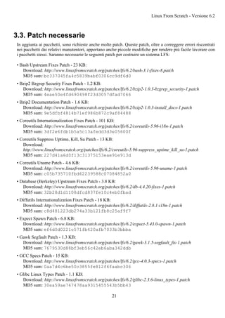 3.3. Patch necessarie
In aggiunta ai pacchetti, sono richieste anche molte patch. Queste patch, oltre a correggere errori riscontrati
nei pacchetti dai relativi manutentori, apportano anche piccole modifiche per rendere più facile lavorare con
i pacchetti stessi. Saranno necessarie le seguenti patch per costruire un sistema LFS:
• Bash Upstream Fixes Patch - 23 KB:
Download: http://www.linuxfromscratch.org/patches/lfs/6.2/bash-3.1-fixes-8.patch
MD5 sum: bc337045fa4c5839babf0306cc9df6d0
• Bzip2 Bzgrep Security Fixes Patch - 1.2 KB:
Download: http://www.linuxfromscratch.org/patches/lfs/6.2/bzip2-1.0.3-bzgrep_security-1.patch
MD5 sum: 4eae50e4fd690498f23d3057dfad7066
• Bzip2 Documentation Patch - 1.6 KB:
Download: http://www.linuxfromscratch.org/patches/lfs/6.2/bzip2-1.0.3-install_docs-1.patch
MD5 sum: 9e5dfbf4814b71ef986b872c9af84488
• Coreutils Internationalization Fixes Patch - 101 KB:
Download: http://www.linuxfromscratch.org/patches/lfs/6.2/coreutils-5.96-i18n-1.patch
MD5 sum: 3df2e6fdb1b5a5c13afedd3d3e05600f
• Coreutils Suppress Uptime, Kill, Su Patch - 13 KB:
Download:
http://www.linuxfromscratch.org/patches/lfs/6.2/coreutils-5.96-suppress_uptime_kill_su-1.patch
MD5 sum: 227d41a6d0f13c31375153eae91e913d
• Coreutils Uname Patch - 4.6 KB:
Download: http://www.linuxfromscratch.org/patches/lfs/6.2/coreutils-5.96-uname-1.patch
MD5 sum: c05b735710fbd62239588c07084852a0
• Database (Berkeley) Upstream Fixes Patch - 3.8 KB:
Download: http://www.linuxfromscratch.org/patches/lfs/6.2/db-4.4.20-fixes-1.patch
MD5 sum: 32b28d1d1108dfcd837fe10c4eb0fbad
• Diffutils Internationalization Fixes Patch - 18 KB:
Download: http://www.linuxfromscratch.org/patches/lfs/6.2/diffutils-2.8.1-i18n-1.patch
MD5 sum: c8d481223db274a33b121fb8c25af9f7
• Expect Spawn Patch - 6.8 KB:
Download: http://www.linuxfromscratch.org/patches/lfs/6.2/expect-5.43.0-spawn-1.patch
MD5 sum: ef6d0d0221c571fb420afb7033b3bbba
• Gawk Segfault Patch - 1.3 KB:
Download: http://www.linuxfromscratch.org/patches/lfs/6.2/gawk-3.1.5-segfault_fix-1.patch
MD5 sum: 7679530d88bf3eb56c42eb6aba342ddb
• GCC Specs Patch - 15 KB:
Download: http://www.linuxfromscratch.org/patches/lfs/6.2/gcc-4.0.3-specs-1.patch
MD5 sum: 0aa7d4c6be50c3855fe812f6faabc306
• Glibc Linux Types Patch - 1.1 KB:
Download: http://www.linuxfromscratch.org/patches/lfs/6.2/glibc-2.3.6-linux_types-1.patch
MD5 sum: 30ea59ae747478aa9315455543b5bb43
Linux From Scratch - Versione 6.2
21
 