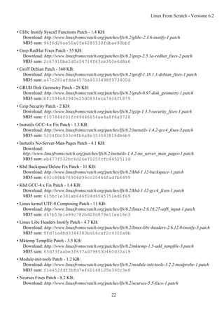 • Glibc Inotify Syscall Functions Patch - 1.4 KB:
Download: http://www.linuxfromscratch.org/patches/lfs/6.2/glibc-2.3.6-inotify-1.patch
MD5 sum: 94f6d26ae50a0fe6285530fdbae90bbf
• Grep RedHat Fixes Patch - 55 KB:
Download: http://www.linuxfromscratch.org/patches/lfs/6.2/grep-2.5.1a-redhat_fixes-2.patch
MD5 sum: 2c67910be2d0a54714f63ce350e6d8a6
• Groff Debian Patch - 360 KB:
Download: http://www.linuxfromscratch.org/patches/lfs/6.2/groff-1.18.1.1-debian_fixes-1.patch
MD5 sum: a47c281afdda457ba4033498f973400d
• GRUB Disk Geometry Patch - 28 KB:
Download: http://www.linuxfromscratch.org/patches/lfs/6.2/grub-0.97-disk_geometry-1.patch
MD5 sum: bf1594e82940e25d089feca74c6f1879
• Gzip Security Patch - 2 KB:
Download: http://www.linuxfromscratch.org/patches/lfs/6.2/gzip-1.3.5-security_fixes-1.patch
MD5 sum: f107844f01fc49446654ae4a8f8a0728
• Inetutils GCC-4.x Fix Patch - 1.3 KB:
Download: http://www.linuxfromscratch.org/patches/lfs/6.2/inetutils-1.4.2-gcc4_fixes-3.patch
MD5 sum: 5204fbc503c9fb6a8e353583818db6b9
• Inetutils No-Server-Man-Pages Patch - 4.1 KB:
Download:
http://www.linuxfromscratch.org/patches/lfs/6.2/inetutils-1.4.2-no_server_man_pages-1.patch
MD5 sum: eb477f532bc6d26e7025fcfc4452511d
• Kbd Backspace/Delete Fix Patch - 11 KB:
Download: http://www.linuxfromscratch.org/patches/lfs/6.2/kbd-1.12-backspace-1.patch
MD5 sum: 692c88bb76906d99cc20446fadfb6499
• Kbd GCC-4.x Fix Patch - 1.4 KB:
Download: http://www.linuxfromscratch.org/patches/lfs/6.2/kbd-1.12-gcc4_fixes-1.patch
MD5 sum: 615bc1e381ab646f04d8045751ed1f69
• Linux kernel UTF-8 Composing Patch - 11 KB:
Download: http://www.linuxfromscratch.org/patches/lfs/6.2/linux-2.6.16.27-utf8_input-1.patch
MD5 sum: d67b53e1e99c782bd28d879e11ee16c3
• Linux Libc Headers Inotify Patch - 4.7 KB:
Download: http://www.linuxfromscratch.org/patches/lfs/6.2/linux-libc-headers-2.6.12.0-inotify-3.patch
MD5 sum: 8fd71a4bd3344380bd16caf2c430fa9b
• Mktemp Tempfile Patch - 3.5 KB:
Download: http://www.linuxfromscratch.org/patches/lfs/6.2/mktemp-1.5-add_tempfile-3.patch
MD5 sum: 65d73faabe3f637ad79853b460d30a19
• Module-init-tools Patch - 1.2 KB:
Download: http://www.linuxfromscratch.org/patches/lfs/6.2/module-init-tools-3.2.2-modprobe-1.patch
MD5 sum: f1e452fdf3b8d7ef60148125e390c3e8
• Ncurses Fixes Patch - 8.2 KB:
Download: http://www.linuxfromscratch.org/patches/lfs/6.2/ncurses-5.5-fixes-1.patch
Linux From Scratch - Versione 6.2
22
 
