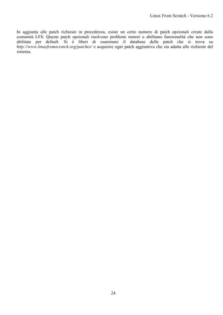 In aggiunta alle patch richieste in precedenza, esiste un certo numero di patch opzionali create dalla
comunità LFS. Queste patch opzionali risolvono problemi minori o abilitano funzionalità che non sono
abilitate per default. Si è liberi di esaminare il database delle patch che si trova su
http://www.linuxfromscratch.org/patches/ e acquisire ogni patch aggiuntiva che sia adatta alle richieste del
sistema.
Linux From Scratch - Versione 6.2
24
 