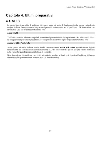 Capitolo 4. Ultimi preparativi
4.1. $LFS
In questo libro la variabile di ambiente LFS verrà usata più volte. È fondamentale che questa variabile sia
sempre definita. Dovrebbe essere impostata al punto di mount scelto per la partizione LFS. Controllare che
la variabile LFS sia definita correttamente con:
echo $LFS
Verificare che sullo schermo compaia il percorso del punto di mount della partizione LFS, che è /mnt/lfs
se si segue l'esempio dato in precedenza. Se l'output non è corretto, si può impostare la variabile con:
export LFS=/mnt/lfs
Avere questa variabile definita è utile perché comandiy come mkdir $LFS/tools possono essere digitati
letteralmente. La shell sostituirà automaticamente «$LFS» con «/mnt/lfs» (o con ciò che è stato impostato
nella variabile) quando processerà la linea di comando.
Non dimenticare di verificare che $LFS sia definita qualora si lasci e si rientri nell'ambiente di lavoro
corrente (come quando si fa un su verso root o un altro utente).
Linux From Scratch - Versione 6.2
25
 