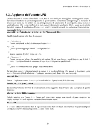 4.3. Aggiunta dell'utente LFS
Quando si accede al sistema come utente root, fare un solo errore può danneggiare o distruggere il sistema.
Perciò raccomandiamo di costruire i pacchetti in questo capitolo come utente senza privilegi. Si può usare il
proprio user name, ma per rendere più facile l'impostazione di un ambiente di lavoro pulito, creare un nuovo
utente chiamato lfs come membro di un nuovo gruppo (chiamato ugualmente lfs) e usare questo utente
durante il processo di installazione. Come root, inserire i comandi seguenti per aggiungere il nuovo utente:
groupadd lfs
useradd -s /bin/bash -g lfs -m -k /dev/null lfs
Significato delle opzioni nella linea di comando:
-s /bin/bash
Questo rende bash la shell di default per l'utente lfs.
-g lfs
Questa opzione aggiunge l'utente lfs al gruppo lfs.
-m
Questo crea una directory home per lfs.
-k /dev/null
Questo parametro inibisce la possibilità di copiare file da una directory modello (che per default è
/etc/skel) cambiando la locazione di input verso il dispositivo speciale null.
lfs
Questo è il nome effettivo del gruppo e dell'utente creati.
Per accedere come lfs (contrariamente a quando ci si sposta sull'utente lfs quando si è connessi come
root, il che non richiede all'utente lfs di avere una password), dare a lfs una password:
passwd lfs
Dare a lfs pieno accesso a $LFS/tools rendendo lfs il proprietario della directory:
chown -v lfs $LFS/tools
Se era stata creata una directory di lavoro separata come suggerito, dare all'utente lfs la proprietà di questa
directory:
chown -v lfs $LFS/sources
Quindi, accedere con l'utente lfs. Questo può essere fatto usando una console virtuale, attraverso un
display manager, o con il seguente comando di sostituzione utente:
su - lfs
Il «-» dice a su di avviare una shell di login invece di una shell non-login. La differenza tra questi due tipi di
shell può essere trovata in dettaglio in bash(1) e info bash.
Linux From Scratch - Versione 6.2
27
 