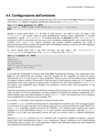 4.4. Configurazione dell'ambiente
Impostare un buon ambiente di lavoro creando due nuovi file di avvio per la shell bash. Mentre si è connessi
come utente lfs, digitare il seguente comando per creare un nuovo .bash_profile:
cat > ~/.bash_profile << "EOF"
exec env -i HOME=$HOME TERM=$TERM PS1='u:w$ ' /bin/bash
EOF
Quando si accede come utente lfs, di solito la shell iniziale è una shell di login, che legge il file
/etc/profile del sistema ospite (il quale probabilmente contiene alcune impostazioni e variabili
d'ambiente) e quindi .bash_profile. Il comando exec env -i.../bin/bash nel file .bash_profile
sostituisce la shell in esecuzione con una nuova con un ambiente completamente vuoto, tranne che per le
variabili HOME, TERM e PS1. Questo garantisce che nessuna variabile d'ambiente non voluta e
potenzialmente pericolosa si infiltri dal sistema ospite nell'ambiente costruito. La tecnica qui usata raggiunge
l'obiettivo di assicurare un ambiente pulito.
La nuova istanza della shell è una shell non-login, che non legge i file /etc/profile o
.bash_profile, ma legge invece il file .bashrc. Creare ora il file .bashrc:
cat > ~/.bashrc << "EOF"
set +h
umask 022
LFS=/mnt/lfs
LC_ALL=POSIX
PATH=/tools/bin:/bin:/usr/bin
export LFS LC_ALL PATH
EOF
Il comando set +h disabilita la funzione hash della bash. Normalmente l'hashing è una caratteristica utile:
bash usa una tabella hash per ricordare i percorsi completi dei file eseguibili ed evitare di cercare
ripetutamente nel PATH per trovare lo stesso eseguibile. Tuttavia i nuovi tool dovrebbero essere utilizzati
non appena vengono installati. Disattivando la funzione hash, la shell cercherà sempre nel PATH quando un
programma sta per essere eseguito. In questo modo, la shell troverà i nuovi tool compilati in $LFS/tools
non appena sono disponibili senza ricordare una precedente versione dello stesso programma in una
posizione diversa.
Impostare la maschera di creazione file dell'utente (umask) a 022 garantisce che i nuovi file e directory creati
siano scrivibili solo dal loro proprietario, ma siano leggibili ed eseguibili da chiunque (supponendo che i
modi di default siano usati dalla chiamata di sistema open(2), i nuovi file finiranno per avere i permessi
con la modalità 644 e le directory con la modalità 755).
La variabile LFS dovrebbe venire impostata sul punto di mount scelto.
La variabile LC_ALL controlla la localizzazione di certi programmi, facendo sì che i loro messaggi seguano
le convenzioni di un paese specifico. Se il sistema ospite usa una versione di Glibc più vecchia della 2.2.4,
avere LC_ALL impostata a qualcosa di diverso da «POSIX» o «C» (durante questo capitolo) può causare
problemi se si esce dall'ambiente chroot e vi si vuole rientrare successivamente. Impostare LC_ALL a
«POSIX» o «C» (i due sono equivalenti) assicura che ogni cosa funzioni come ci si aspetta nell'ambiente
chroot.
Mettendo /tools/bin all'inizio nel PATH standard, tutti i programmi installati in Capitolo 5 vengono
trovati dalla shell immediatamente dopo la loro installazione. Questo, combinato con la disabilitazione
dell'hashing, limita il rischio che vecchi programmi vengano usati dall'ospite quando gli stessi programmi
sono disponibili nell'ambiente del capitolo 5.
Linux From Scratch - Versione 6.2
28
 