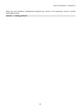 Infine, per avere l'ambiente completamente preparato per costruire i tool temporanei, caricare il profilo
utente appena creato:
source ~/.bash_profile
Linux From Scratch - Versione 6.2
29
 