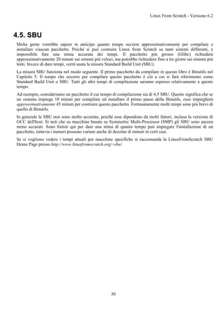 4.5. SBU
Molta gente vorrebbe sapere in anticipo quanto tempo occorre approssimativamente per compilare e
installare ciascun pacchetto. Poiché si può costruire Linux from Scratch su tanti sistemi differenti, è
impossibile fare una stima accurata dei tempi. Il pacchetto più grosso (Glibc) richiederà
approssimativamente 20 minuti sui sistemi più veloci, ma potrebbe richiedere fino a tre giorni sui sistemi più
lenti. Invece di dare tempi, verrà usata la misura Standard Build Unit (SBU).
La misura SBU funziona nel modo seguente. Il primo pacchetto da compilare in questo libro è Binutils nel
Capitolo 5. Il tempo che occorre per compilare questo pacchetto è ciò a cui si farà riferimento come
Standard Build Unit o SBU. Tutti gli altri tempi di compilazione saranno espressi relativamente a questo
tempo.
Ad esempio, consideriamo un pacchetto il cui tempo di compilazione sia di 4,5 SBU. Questo significa che se
un sistema impiega 10 minuti per compilare ed installare il primo passo della Binutils, esso impiegherà
approssimativamente 45 minuti per costruire questo pacchetto. Fortunatamente molti tempi sono più brevi di
quello di Binutils.
In generale le SBU non sono molto accurate, poiché esse dipendono da molti fattori, inclusa la versione di
GCC dell'host. Si noti che su macchine basate su Symmetric Multi-Processor (SMP) gli SBU sono ancora
meno accurati. Sono forniti qui per dare una stima di quanto tempo può impiegare l'installazione di un
pacchetto, tuttavia i numeri possono variare anche di dozzine di minuti in certi casi.
Se si vogliono vedere i tempi attuali per macchine specifiche si raccomanda la LinuxFromScratch SBU
Home Page presso http://www.linuxfromscratch.org/~sbu/.
Linux From Scratch - Versione 6.2
30
 