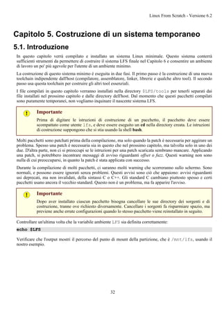 Capitolo 5. Costruzione di un sistema temporaneo
5.1. Introduzione
In questo capitolo verrà compilato e installato un sistema Linux minimale. Questo sistema conterrà
sufficienti strumenti da permettere di costruire il sistema LFS finale nel Capitolo 6 e consentire un ambiente
di lavoro un po' più agevole per l'utente di un ambiente minimo.
La costruzione di questo sistema minimo è eseguita in due fasi. Il primo passo è la costruzione di una nuova
toolchain indipendente dall'host (compilatore, assemblatore, linker, librerie e qualche altro tool). Il secondo
passo usa questa toolchain per costruire gli altri tool essenziali.
I file compilati in questo capitolo verranno installati nella directory $LFS/tools per tenerli separati dai
file installati nel prossimo capitolo e dalle directory dell'host. Dal momento che questi pacchetti compilati
sono puramente temporanei, non vogliamo inquinare il nascente sistema LFS.
Importante
Prima di digitare le istruzioni di costruzione di un pacchetto, il pacchetto deve essere
scompattato come utente lfs, e deve essere eseguito un cd nella directory creata. Le istruzioni
di costruzione suppongono che si stia usando la shell bash.
Molti pacchetti sono patchati prima della compilazione, ma solo quando la patch è necessaria per aggirare un
problema. Spesso una patch è necessaria sia in questo che nel prossimo capitolo, ma talvolta solo in uno dei
due. D'altra parte, non ci si preoccupi se le istruzioni per una patch scaricata sembrano mancare. Applicando
una patch, si potrebbero incontrare messaggi di avviso riguardanti offset o fuzz. Questi warning non sono
nulla di cui preoccuparsi, in quanto la patch è stata applicata con successo.
Durante la compilazione di molti pacchetti, ci saranno molti warning che scorreranno sullo schermo. Sono
normali, e possono essere ignorati senza problemi. Questi avvisi sono ciò che appaiono: avvisi riguardanti
usi deprecati, ma non invalidati, della sintassi C o C++. Gli standard C cambiano piuttosto spesso e certi
pacchetti usano ancora il vecchio standard. Questo non è un problema, ma fa apparire l'avviso.
Importante
Dopo aver installato ciascun pacchetto bisogna cancellare le sue directory dei sorgenti e di
costruzione, tranne ove richiesto diversamente. Cancellare i sorgenti fa risparmiare spazio, ma
previene anche errate configurazioni quando lo stesso pacchetto viene reinstallato in seguito.
Controllare un'ultima volta che la variabile ambiente LFS sia definita correttamente:
echo $LFS
Verificare che l'output mostri il percorso del punto di mount della partizione, che è /mnt/lfs, usando il
nostro esempio.
Linux From Scratch - Versione 6.2
32
 