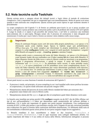 5.2. Note tecniche sulla Toolchain
Questa sezione prova a spiegare alcuni dei dettagli tecnici e logici dietro al metodo di costruzione
complessivo. Non è importante che qui si comprenda ogni cosa immediatamente. Molto di questo avrà senso
quando si sarà realizzata una compilazione. Questa sezione può essere ripresa in ogni momento durante il
procedimento
Lo scopo complessivo del Capitolo 5 è di fornire un ambiente provvisorio in cui si possa accedere con
chroot, e dal quale si possa produrre una costruzione pulita e priva di problemi del sistema LFS nel Capitolo
6. Lungo la strada ci si separa il più possibile dal sistema host, e nel farlo si costruisce una toolchain
auto-contenuta che si auto-ospita. Bisogna notare che il processo di costruzione è stato disegnato per
minimizzare il rischio per i nuovi lettori e fornire un minimo valore didattico nello stesso tempo.
Importante
Prima di continuare bisogna essere certi del nome della propria piattaforma, a cui spesso si fa
riferimento anche come tripletta target. Spesso la tripletta target sarà probabilmente
i686-pc-linux-gnu. Un modo semplice per determinare la propria piattaforma è quello di
eseguire lo script config.guess fornito con i sorgenti di molti pacchetti. Scompattare i sorgenti
delle Binutils ed eseguire lo script: ./config.guess e annotare l'output.
Bisogna anche essere a conoscenza del nome del linker dinamico, cui spesso si fa riferimento
come dynamic loader (da non confondere con il linker standard ld che è parte delle Binutils). Il
linker dinamico fornito da Glibc trova e carica le librerie condivise necessarie a un programma,
prepara il programma all'esecuzione, e quindi lo esegue. Il nome del linker dinamico
solitamente sarà ld-linux.so.2. Su piattaforme meno recenti, il nome potrebbe essere
ld.so.1, e le nuove piattaforme a 64 bit potrebbero avere nomi completamente diversi. Il
nome del linker dinamico della piattaforma può venire determinato guardando nella directory
/lib sul sistema host. Un sistema per determinare il nome a colpo sicuro è di controllare un
binario a caso del sistema host eseguendo: readelf -l <nome del binario> |
grep interpreter e annotando l'output. Il riferimento autoritativo che copre tutte le
piattaforme è nel file shlib-versions nella root dell'albero dei sorgenti di Glibc.
Alcuni punti tecnici su come funziona il metodo di costruzione del Capitolo 5:
• Il processo è simile, nel principio, al cross-compiling in cui i tool installati nello stesso prefisso lavorano
in cooperazione, e in questo modo utilizzano una piccola «magia» GNU.
• Manipolazione attenta del percorso di ricerca delle librerie standard del linker per assicurare che i
programmi siano linkati solo verso le librerie scelte.
• Manipolazione attenta del file specs di gcc per dire al compilatore quale linker dinamico verrà usato
Le binutils sono installate per prime perché il file configure eseguito sia da GCC che da Glibc effettua vari
tipi di test sull'assemblatore e il linker per determinare quali caratteristiche del software abilitare e
disabilitare. Ciò è molto più importante di quanto uno possa pensare inizialmente. Una configurazione
scorretta di GCC o Glibc può portare a una toolchain corrotta, dove l'impatto di una tale corruzione potrebbe
non evidenziarsi fin quasi al termine della costruzione dell'intera distribuzione. Un fallimento della suite di
test normalmente evidenzierà questo errore prima di aver perso eseguito troppo lavoro aggiuntivo.
Le Binutils installano il loro assemblatore e linker in due locazioni, /tools/bin e
/tools/$TARGET_TRIPLET/bin. I tool in ogni locazione sono collegati stabilmente all'altra. Un
aspetto importante del linker è il suo ordine di ricerca della libreria. Informazioni dettagliate si possono
Linux From Scratch - Versione 6.2
33
 