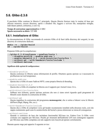 5.6. Glibc-2.3.6
Il pacchetto Glibc contiene la libreria C principale. Questa libreria fornisce tutte le routine di base per
allocare memoria, cercare directory, aprire e chiudere file, leggere e scrivere file, manipolare stringhe,
individuare pattern, aritmetica, e così via.
Tempo di costruzione approssimativo: 6 SBU
Spazio necessario su disco: 325 MB
5.6.1. Installazione di Glibc
La documentazione di Glibc raccomanda di costruire Glibc al di fuori della directory dei sorgenti, in una
directory di costruzione dedicata:
mkdir -v ../glibc-build
cd ../glibc-build
Preparare Glibc per la compilazione:
../glibc-2.3.6/configure --prefix=/tools 
--disable-profile --enable-add-ons 
--enable-kernel=2.6.0 --with-binutils=/tools/bin 
--without-gd --with-headers=/tools/include 
--without-selinux
Significato delle opzioni di configurazione:
--disable-profile
Questa costruisce le librerie senza informazioni di profilo. Omettere questa opzione se è necessaria la
profilazione nei tool temporanei.
--enable-add-ons
Questa dice a Glibc di usare l'add-on NPTL come propria libreria di threading.
--enable-kernel=2.6.0
Questa dice a Glibc di compilare la libreria con il supporto per i kernel Linux 2.6.x.
--with-binutils=/tools/bin
Sebbene non richiesto, questa opzione assicura che non ci siano errori riguardo quali programmi di
Binutils usare durante la costruzione di Glibc.
--without-gd
Questa impedisce la costruzione del programma memusagestat, che si ostina a linkarsi verso le librerie
dell'host (libgd, libpng, libz, ecc.).
--with-headers=/tools/include
Questo dice a Glibc di compilarsi verso gli header recentemente installati nella directory tools, così che
sappia esattamente quali sono le caratteristiche del kernel e possa ottimizzare se stessa di conseguenza.
--without-selinux
Quando si costruisce da host che includono funzionalità SELinux (es. Fedora Core 3) Glibc verrà
costruito con supporto per SELinux. Poiché gli strumenti dell'ambiente LFS non contengono supporto
per SELinux una Glibc compilata con tale supporto non riuscirà ad operare correttamente.
Durante questo stage può apparire il seguente avviso:
Linux From Scratch - Versione 6.2
41
 