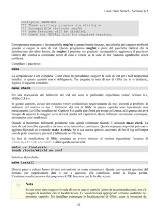 configure: WARNING:
*** These auxiliary programs are missing or
*** incompatible versions: msgfmt
*** some features will be disabled.
*** Check the INSTALL file for required versions.
Il programma mancante o incompatibile msgfmt è generalmente innocuo, ma talvolta può causare problemi
quando si esegue la suite di test. Questo programma msgfmt è parte del pacchetto Gettext che la
distribuzione dovrebbe fornire. Se msgfmt è presente ma giudicato incompatibile, aggiornare il pacchetto
Gettext del sistema o continuare senza di esso e vedere se la suite di test funziona ugualmente senza
problemi.
Compilare il pacchetto:
make
La compilazione è ora completa. Come citato in precedenza, eseguire le suite di test per i tool temporanei
installati in questo capitolo non è obbligatorio. Per eseguire la suite di test di Glibc (se lo si desidera),
digitare il seguente comando:
make check
Per una discussione dei fallimenti dei test che sono di particolare importanza vedere Sezione 6.9,
«Glibc-2.3.6.»
In questo capitolo, alcuni test possono venire condizionati negativamente da tool esistenti o problemi di
ambiente del sistema in uso. I fallimenti dei test di Glibc in questo capitolo sono tipicamente non
preoccupanti. La Glibc installata nel Capitolo 6 è quella che finirà per essere utilizzata, ed è questa che avrà
bisogno di superare la maggior parte dei test (anche nel Capitolo 6, alcuni fallimenti avverranno comunque,
ad esempio, con i math test).
Quando si incontrano fallimenti, prenderne nota, quindi continuare ridando il comando make check. La
suite di test dovrebbe riprendere da dove si era interrotta e continuare. Questa sequenza stop-start può essere
aggirata digitando un comando make -k check. Se si usa questa opzione, accertarsi di fare il log dell'output
così da poter esaminare più tardi i fallimenti nel file log.
La fase di installazione di Glibc emetterà un avviso innocuo al termine riguardante l'assenza di
/tools/etc/ld.so.conf. Evitare questo avviso con:
mkdir -v /tools/etc
touch /tools/etc/ld.so.conf
Installare il pacchetto:
make install
Diversi paesi e culture hanno diverse convenzioni su come comunicare. Queste convenzioni spaziano dal
formato per rappresentare date e ore a questioni più complesse, come la lingua parlata.
L'«internazionalizzazione» dei programmi GNU funziona con le localizzazioni.
Nota
Se non sono state eseguite le suite di test in questo capitolo (come da raccomandazione), non c'è
bisogno di installare ora le localizzazioni. Le localizzazioni appropriate verranno installate nel
prossimo capitolo. Per installare comunque le localizzazioni di Glibc, usare le istruzioni da
Linux From Scratch - Versione 6.2
42
 
