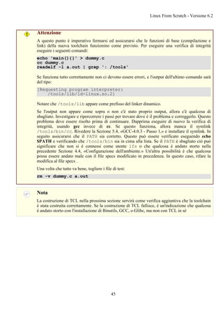 Attenzione
A questo punto è imperativo fermarsi ed assicurarsi che le funzioni di base (compilazione e
link) della nuova toolchain funzionino come previsto. Per eseguire una verifica di integrità
eseguire i seguenti comandi:
echo 'main(){}' > dummy.c
cc dummy.c
readelf -l a.out | grep ': /tools'
Se funziona tutto correttamente non ci devono essere errori, e l'output dell'ultimo comando sarà
del tipo:
[Requesting program interpreter:
/tools/lib/ld-linux.so.2]
Notare che /tools/lib appare come prefisso del linker dinamico.
Se l'output non appare come sopra o non c'è stato proprio output, allora c'è qualcosa di
sbagliato. Investigare e ripercorrere i passi per trovare dove è il problema e correggerlo. Questo
problema deve essere risolto prima di continuare. Dapprima eseguire di nuovo la verifica di
integrità, usando gcc invece di cc. Se questo funziona, allora manca il symlink
/tools/bin/cc. Rivedere la Sezione 5.4, «GCC-4.0.3 - Passo 1,» e installare il symlink. In
seguito assicurarsi che il PATH sia corretto. Questo può essere verificato eseguendo echo
$PATH e verificando che /tools/bin sia in cima alla lista. Se il PATH è sbagliato ciò può
significare che non si è connessi come utente lfs o che qualcosa è andato storto nella
precedente Sezione 4.4, «Configurazione dell'ambiente.» Un'altra possibilità è che qualcosa
possa essere andato male con il file specs modificato in precedenza. In questo caso, rifare la
modifica al file specs .
Una volta che tutto va bene, togliere i file di test:
rm -v dummy.c a.out
Nota
La costruzione di TCL nella prossima sezione servirà come verifica aggiuntiva che la toolchain
è stata costruita correttamente. Se la costruzione di TCL fallisce, è un'indicazione che qualcosa
è andato storto con l'installazione di Binutils, GCC, o Glibc, ma non con TCL in sè
Linux From Scratch - Versione 6.2
45
 