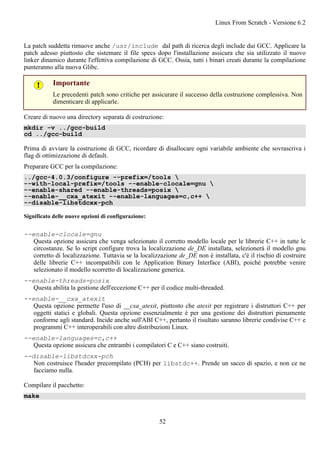 La patch suddetta rimuove anche /usr/include dal path di ricerca degli include dui GCC. Applicare la
patch adesso piuttosto che sistemare il file specs dopo l'installazione assicura che sia utilizzato il nuovo
linker dinamico durante l'effettiva compilazione di GCC. Ossia, tutti i binari creati durante la compilazione
punteranno alla nuova Glibc.
Importante
Le precedenti patch sono critiche per assicurare il successo della costruzione complessiva. Non
dimenticare di applicarle.
Creare di nuovo una directory separata di costruzione:
mkdir -v ../gcc-build
cd ../gcc-build
Prima di avviare la costruzione di GCC, ricordare di disallocare ogni variabile ambiente che sovrascriva i
flag di ottimizzazione di default.
Preparare GCC per la compilazione:
../gcc-4.0.3/configure --prefix=/tools 
--with-local-prefix=/tools --enable-clocale=gnu 
--enable-shared --enable-threads=posix 
--enable-__cxa_atexit --enable-languages=c,c++ 
--disable-libstdcxx-pch
Significato delle nuove opzioni di configurazione:
--enable-clocale=gnu
Questa opzione assicura che venga selezionato il corretto modello locale per le librerie C++ in tutte le
circostanze. Se lo script configure trova la localizzazione de_DE installata, selezionerà il modello gnu
corretto di localizzazione. Tuttavia se la localizzazione de_DE non è installata, c'è il rischio di costruire
delle librerie C++ incompatibili con le Application Binary Interface (ABI), poiché potrebbe venire
selezionato il modello scorretto di localizzazione generica.
--enable-threads=posix
Questa abilita la gestione dell'eccezione C++ per il codice multi-threaded.
--enable-__cxa_atexit
Questa opzione permette l'uso di __cxa_atexit, piuttosto che atexit per registrare i distruttori C++ per
oggetti statici e globali. Questa opzione essenzialmente è per una gestione dei distruttori pienamente
conforme agli standard. Incide anche sull'ABI C++, pertanto il risultato saranno librerie condivise C++ e
programmi C++ interoperabili con altre distribuzioni Linux.
--enable-languages=c,c++
Questa opzione assicura che entrambi i compilatori C e C++ siano costruiti.
--disable-libstdcxx-pch
Non costruisce l'header precompilato (PCH) per libstdc++. Prende un sacco di spazio, e non ce ne
facciamo nulla.
Compilare il pacchetto:
make
Linux From Scratch - Versione 6.2
52
 
