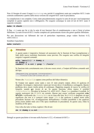 Non c'è bisogno di usare il target bootstrap ora, poiché il compilatore usato per compilare GCC è stato
costruito esattamente a partire dalla stessa versione dei sorgenti GCC usati in precedenza.
La compilazione è ora completa. Come citato precedentemente eseguire le suite di test per i tool temporanei
compilati in questo capitolo non è obbligatorio. Per eseguire comunque la suite di test di GCC usare il
seguente comando:
make -k check
Il flag -k è usato per far sì che la suite di test funzioni fino al completamento e non si fermi al primo
fallimento. La suite di test di GCC è molto completa ed è praticamente sicuro che generi qualche fallimento.
Per una discussione sui fallimenti dei test di particolare importanza, prego vedere Sezione 6.12,
«GCC-4.0.3.»
Installare il pacchetto:
make install
Attenzione
A questo punto è imperativo fermarsi ed assicurarsi che le funzioni di base (compilazione e
link) della nuova toolchain funzionino come previsto. Per eseguire una verifica di integrità
eseguire i seguenti comandi:
echo 'main(){}' > dummy.c
cc dummy.c
readelf -l a.out | grep ': /tools'
Se funziona tutto correttamente non ci devono essere errori, e l'output dell'ultimo comando sarà
del tipo:
[Requesting program interpreter:
/tools/lib/ld-linux.so.2]
Notare che /tools/lib appare come prefisso del linker dinamico.
Se l'output non appare come sopra o non c'è stato proprio output, allora c'è qualcosa di
sbagliato. Investigare e ripercorrere i passi per trovare dove è il problema e correggerlo. Questo
problema deve essere risolto prima di continuare. Dapprima eseguire di nuovo la verifica di
integrità, usando gcc invece di cc. Se questo funziona, allora manca il symlink
/tools/bin/cc. Rivedere la Sezione 5.4, «GCC-4.0.3 - Passo 1,» e installare il symlink. In
seguito assicurarsi che il PATH sia corretto. Questo può essere verificato eseguendo echo
$PATH e verificando che /tools/bin sia in cima alla lista. Se il PATH è sbagliato ciò può
significare che non si è connessi come utente lfs o che qualcosa è andato storto nella
precedente Sezione 4.4, «Configurazione dell'ambiente.» Un'altra possibilità è che qualcosa
possa essere andato male con il file specs modificato in precedenza. In questo caso, rifare la
modifica al file specs .
Una volta che tutto va bene, togliere i file di test:
rm -v dummy.c a.out
Dettagli su questo pacchetto si trovano nella Sezione 6.12.2, «Contenuti di GCC.»
Linux From Scratch - Versione 6.2
53
 