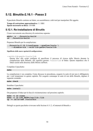 5.12. Binutils-2.16.1 - Passo 2
Il pacchetto Binutils contiene un linker, un assemblatore e altri tool per manipolare file oggetto.
Tempo di costruzione approssimativo: 1.1 SBU
Spazio necessario su disco: 154 MB
5.12.1. Re-installazione di Binutils
Creare nuovamente una directory di costruzione separata:
mkdir -v ../binutils-build
cd ../binutils-build
Preparare Binutils per la compilazione:
../binutils-2.16.1/configure --prefix=/tools 
--disable-nls --with-lib-path=/tools/lib
Significato delle nuove opzioni di configurazione:
--with-lib-path=/tools/lib
Questa dice allo script configure di specificare il percorso di ricerca della libreria durante la
compilazione delle Binutils, che significa passare /tools/lib al linker. Questo impedisce che il
linker cerchi nelle directory delle librerie sull'host.
Compilare il pacchetto:
make
La compilazione è ora completa. Come discusso in precedenza, eseguire la suite di test non è obbligatorio
per i tool temporanei in questo capitolo. Per eseguire comunque la suite di test delle Binutils, digitare il
seguente comando:
make check
Installare il pacchetto:
make install
Ora preparare il linker per la fase di «risistemazione» nel prossimo capitolo:
make -C ld clean
make -C ld LIB_PATH=/usr/lib:/lib
cp -v ld/ld-new /tools/bin
Dettagli su questo pacchetto si trovano nella Sezione 6.11.2, «Contenuti di Binutils.»
Linux From Scratch - Versione 6.2
54
 
