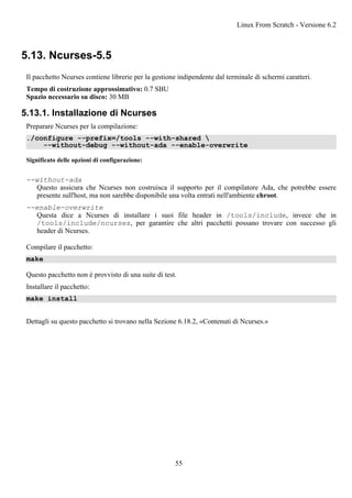 5.13. Ncurses-5.5
Il pacchetto Ncurses contiene librerie per la gestione indipendente dal terminale di schermi caratteri.
Tempo di costruzione approssimativo: 0.7 SBU
Spazio necessario su disco: 30 MB
5.13.1. Installazione di Ncurses
Preparare Ncurses per la compilazione:
./configure --prefix=/tools --with-shared 
--without-debug --without-ada --enable-overwrite
Significato delle opzioni di configurazione:
--without-ada
Questo assicura che Ncurses non costruisca il supporto per il compilatore Ada, che potrebbe essere
presente sull'host, ma non sarebbe disponibile una volta entrati nell'ambiente chroot.
--enable-overwrite
Questa dice a Ncurses di installare i suoi file header in /tools/include, invece che in
/tools/include/ncurses, per garantire che altri pacchetti possano trovare con successo gli
header di Ncurses.
Compilare il pacchetto:
make
Questo pacchetto non è provvisto di una suite di test.
Installare il pacchetto:
make install
Dettagli su questo pacchetto si trovano nella Sezione 6.18.2, «Contenuti di Ncurses.»
Linux From Scratch - Versione 6.2
55
 