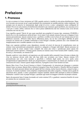 Prefazione
1. Premessa
Le mie avventure in Linux iniziarono nel 1998, quando scaricai e installai la mia prima distribuzione. Dopo
aver lavorato con essa per un po' scoprii problemi che sicuramente mi sarebbe piaciuto vedere migliorati. Ad
esempio non mi piaceva la sistemazione degli script di avvio o come i programmi erano configurati di
default. Provai un certo numero di distribuzioni alternative per sistemare questi problemi, ma ciascuna aveva
i suoi pro e contro. Infine, realizzai che se volevo piena soddisfazione dal mio sistema Linux avrei dovuto
costruirne uno mio da zero.
Cosa significa questo? Decisi di non usare pacchetti pre-compilati di nessun tipo, nemmeno CD-ROM o
dischi di avvio che installassero utilità di base. Avrei usato il mio attuale sistema Linux per sviluppare il mio
sistema personalizzato. Questo sistema Linux « perfetto» avrebbe avuto la forza di vari sistemi senza le loro
debolezze associate. All'inizio l'idea faceva abbastanza paura, ma mi feci coinvolgere dall'idea di poter
costruire un sistema che si sarebbe conformato ai miei bisogni e desideri, piuttosto che a uno standard che
semplicemente non si sarebbe adattato a ciò che cercavo.
Dopo aver superato problemi come dipendenze circolari ed errori di time-out di compilazione creai un
sistema Linux personalizzato pienamente operativo e adeguato ai bisogni individuali. Questo processo mi
permise anche di creare sistemi Linux compatti che erano più veloci e prendevano meno spazio dei
tradizionali sistemi operativi. Chiamai questo sistema un sistema Linux From Scratch [NdT: tradotto, Linux
da zero], o, brevemente, un sistema LFS.
Quando condivisi i miei obiettivi ed esperienze con altri membri della comunità Linux divenne evidente che
c'era un interesse elevato nelle idee alla base delle mie avventure con Linux. Questo sistema LFS
personalizzato non solo viene incontro a specifiche e richieste degli utenti, ma serve anche come
un'opportunità di apprendimento ideale per programmatori e amministratori di sistema per ampliare la loro
conoscenza di Linux. Emerso questo ampio interesse, il progetto Linux From Scratch era nato.
Questo libro Linux From Scratch fornisce ai lettori il background e le istruzioni per disegnare e costruire
sistemi Linux su misura. Questo libro evidenzia il progetto Linux from Scratch e i benefici dell'uso di questo
sistema. Gli utenti possono dettare tutti gli aspetti del loro sistema, inclusi layout directory, setup di script, e
sicurezza. Il sistema risultante verrà compilato completamente dal codice sorgente, e l'utente sarà in grado di
specificare dove, perché, e come i programmi vengono installati. Questo libro permette ai lettori di adattare
totalmente i sistemi Linux ai propri bisogni, e permette agli utenti un maggior controllo sul proprio sistema.
Spero che passerete bene il tempo lavorando sul vostro sistema LFS, e gradirete i numerosi benefici di avere
un sistema che sia veramente vostro.
--
Gerard Beekmans
gerard@linuxfromscratch.org
Linux From Scratch - Versione 6.2
vii
 