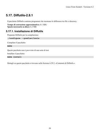 5.17. Diffutils-2.8.1
Il pacchetto Diffutils contiene programmi che mostrano le differenze tra file o directory.
Tempo di costruzione approssimativo: 0.1 SBU
Spazio necessario su disco: 6.2 MB
5.17.1. Installazione di Diffutils
Preparare Diffutils per la compilazione:
./configure --prefix=/tools
Compilare il pacchetto:
make
Questo pacchetto non è provvisto di una suite di test.
Installare il pacchetto:
make install
Dettagli su questo pacchetto si trovano nella Sezione 6.29.2, «Contenuti di Diffutils.»
Linux From Scratch - Versione 6.2
59
 