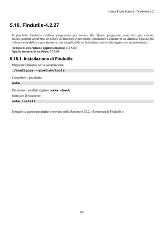 5.18. Findutils-4.2.27
Il pacchetto Findutils contiene programmi per trovare file. Questi programmi sono fatti per cercare
ricorsivamente attraverso un albero di directory e per creare, mantenere e cercare in un database (spesso più
velocemente della ricerca ricorsiva, ma inapplicabile se il database non è stato aggiornato recentemente).
Tempo di costruzione approssimativo: 0.2 SBU
Spazio necessario su disco: 12 MB
5.18.1. Installazione di Findutils
Preparare Findutils per la compilazione:
./configure --prefix=/tools
Compilare il pacchetto:
make
Per testare i risultati digitare: make check.
Installare il pacchetto:
make install
Dettagli su questo pacchetto si trovano nella Sezione 6.32.2, «Contenuti di Findutils.»
Linux From Scratch - Versione 6.2
60
 