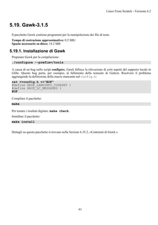 5.19. Gawk-3.1.5
Il pacchetto Gawk contiene programmi per la manipolazione dei file di testo.
Tempo di costruzione approssimativo: 0.2 SBU
Spazio necessario su disco: 18.2 MB
5.19.1. Installazione di Gawk
Preparare Gawk per la compilazione:
./configure --prefix=/tools
A causa di un bug nello script configure, Gawk fallisce la rilevazione di certi aspetti del supporto locale in
Glibc. Questo bug porta, per esempio, al fallimento della testsuite di Gettext. Risolvere il problema
aggiungendo la definizione della macro mancante nel config.h:
cat >>config.h <<"EOF"
#define HAVE_LANGINFO_CODESET 1
#define HAVE_LC_MESSAGES 1
EOF
Compilare il pacchetto:
make
Per testare i risultati digitare: make check.
Installare il pacchetto:
make install
Dettagli su questo pacchetto si trovano nella Sezione 6.35.2, «Contenuti di Gawk.»
Linux From Scratch - Versione 6.2
61
 