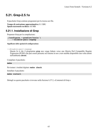 5.21. Grep-2.5.1a
Il pacchetto Grep contiene programmi per la ricerca nei file.
Tempo di costruzione approssimativo: 0.1 SBU
Spazio necessario su disco: 4.8 MB
5.21.1. Installazione di Grep
Preparare Grep per la compilazione:
./configure --prefix=/tools 
--disable-perl-regexp
Significato delle opzioni di configurazione:
--disable-perl-regexp
Questa fa sì che il programma grep non venga linkato verso una libreria Perl Compatible Regular
Expression (PCRE) che può essere presente sul sistema in uso e non sarebbe disponibile una volta entrati
nell'ambiente chroot.
Compilare il pacchetto:
make
Per testare i risultati digitare: make check.
Installare il pacchetto:
make install
Dettagli su questo pacchetto si trovano nella Sezione 6.37.2, «Contenuti di Grep.»
Linux From Scratch - Versione 6.2
63
 