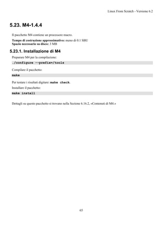 5.23. M4-1.4.4
Il pacchetto M4 contiene un processore macro.
Tempo di costruzione approssimativo: meno di 0.1 SBU
Spazio necessario su disco: 3 MB
5.23.1. Installazione di M4
Preparare M4 per la compilazione:
./configure --prefix=/tools
Compilare il pacchetto:
make
Per testare i risultati digitare: make check.
Installare il pacchetto:
make install
Dettagli su questo pacchetto si trovano nella Sezione 6.16.2, «Contenuti di M4.»
Linux From Scratch - Versione 6.2
65
 