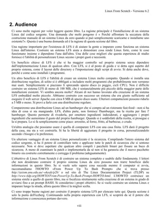 2. Audience
Ci sono molte ragioni per voler leggere questo libro. La ragione principale è l'installazione di un sistema
Linux dal codice sorgente. Una domanda che molti pongono è « Perché affrontare la seccatura della
costruzione manuale di un sistema Linux da zero quando si può semplicemente scaricarne e installarne uno
esistente?». Questa è una buona domanda ed è la ragione di questa sezione del libro.
Una ragione importante per l'esistenza di LFS è di aiutare la gente a imparare come funziona un sistema
Linux dall'interno. Costruire un sistema LFS aiuta a dimostrare cosa rende Linux forte, come le cose
funzionano insieme e dipendono l'una dall'altra. Una delle cose migliori che questa esperienza di studio
fornisce è l'abilità di personalizzare Linux secono i propri gusti e necessità.
Un beneficio chiave di LFS è che si ha maggior controllo sul proprio sistema senza dipendere
dall'implementazione Linux di qualcun altro. Con LFS, si è al posto di guida e si detta ogni aspetto del
proprio sistema, come il layout delle directory e l'impostazione degli script di avvio. Si detta anche dove,
perché e come sono installati i programmi.
Un altro beneficio di LFS è l'abilità di creare un sistema Linux molto compatto. Quando si installa una
distribuzione regolare, di solito si è obbligati a includere molti programmi che probabilmente non verranno
mai usati. Semplicemente si piazzano lì sprecando spazio disco (o peggio, cicli CPU). Non è difficile
costruire un sistema LFS di meno di 100 MB, che è sostanzialmente più piccolo della maggior parte delle
installazioni esistenti. Vi sembra ancora molto? Alcuni di noi hanno lavorato alla creazione di un sistema
LFS embedded molto piccolo. Abbiamo costruito con successo un sistema che era giusto sufficiente ad
eseguire il web server Apache con circa 8 MB di spazio disco usato. Ulteriori compattazioni possono ridurlo
a 5 MB o meno. Si provi a farlo con una distribuzione regolare.
Compareremo una distribuzione Linux ad un hamburger che si compra ad un ristorante fast-food—non si ha
idea di cosa si sta mangiando. LFS, d'altra parte, non fornisce l'hamburger, ma la ricetta per fare l'
hamburger. Questo permette di rivederla, per omettere ingredienti indesiderati, e aggiungere i propri
ingredienti che aumentano il gusto del proprio hamburger. Quando si è soddisfatti della ricetta, si prosegue e
la si prepara. Lo si fa semplicemente come piace: arrostito, al forno, fritto, al barbecue, o crudo.
Un'altra analogia che possiamo usare è quella di comparare LFS con una casa finita. LFS darà il progetto
della casa, ma sta a voi costruirla. Si ha la libertà di aggiustare il progetto in corsa, personalizzandolo
secondo i bisogni e le preferenze.
Un ulteriore vantaggio di un sistema Linux personalizzato è la sicurezza. Compilando l'intero sistema dal
codice sorgente, si ha il potere di controllare tutto e applicare tutte le patch di sicurezza che si sentono
necessarie. Non si deve aspettare che qualcun altro compili i pacchetti binari per fissare un buco di
sicurezza. A meno di esaminare la patch e implementarla da sé non si ha garanzia che il nuovo pacchetto
binario sia costruito correttamente e corregga il problema (adeguatamente).
L'obiettivo di Linux From Scratch è di costruire un sistema completo e usabile dalle fondamenta. I lettori
che non desiderano costruire il proprio sistema Linux da zero possono non trarre beneficio dalle
informazioni in questo libro. Se si vuole solo sapere cosa succede mentre il computer si avvia,
raccomandiamo l'HOWTO «From Power Up To Bash Prompt» che si trova presso
http://axiom.anu.edu.au/~okeefe/p2b/ o sul sito di The Linux Documentation Project (TLDP) su
http://www.tldp.org/HOWTO/From-PowerUp-To-Bash-Prompt-HOWTO.html. L'HOWTO costruisce un
sistema simile a quello di questo libro, ma si focalizza strettamente sulla creazione di un sistema in grado di
avviarsi fino a un prompt BASH. Si considerino i propri obiettivi. Se si vuole costruire un sistema Linux e
imparare lungo la strada, allora questo libro è la miglior scelta.
Ci sono troppe buone ragioni per costruire il proprio sistema LFS per elencare tutte qui. Questa sezione è
solo la punta dell'iceberg. Continuando nella propria esperienza con LFS, si scoprirà da sé il potere che
informazione e conoscenza portano davvero.
Linux From Scratch - Versione 6.2
viii
 