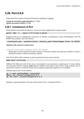 5.26. Perl-5.8.8
Il pacchetto Perl contiene il Practical Extraction and Report Language
Tempo di costruzione approssimativo: 0.7 SBU
Spazio necessario su disco: 84 MB
5.26.1. Installazione di Perl
Prima adattare alcuni path alla libreria C inclusi nel codice applicando la seguente patch:
patch -Np1 -i ../perl-5.8.8-libc-2.patch
Preparare Perl per la compilazione (assicurarsi di riportare correttamente la parte 'Data/Dumper Fcntl IO
POSIX' del comando, sono tutte lettere):
./configure.gnu --prefix=/tools -Dstatic_ext='Data/Dumper Fcntl IO POSIX'
Significato delle opzioni di configurazione:
-Dstatic_ext='Data/Dumper Fcntl IO POSIX'
Questa dice a Perl di costruire l'insieme minimo di estensioni statiche necessarie per installare e testare i
pacchetti Coreutils e Glibc nel prossimo capitolo.
Solo alcune delle utilità contenute in questo pacchetto devono essere costruite:
make perl utilities
Sebbene Perl abbia una suite di test, non si raccomanda la sua esecuzione a questo punto. È stata costruita
solo una parte di Perl e eseguire make test ora farebbe sì che anche il resto di Perl venga costruito, che in
questa fase è inutile. La suite di test può essere eseguita nel prossimo capitolo se lo si desidera.
Installare questi tool e le loro librerie:
cp -v perl pod/pod2man /tools/bin
mkdir -pv /tools/lib/perl5/5.8.8
cp -Rv lib/* /tools/lib/perl5/5.8.8
Dettagli su questo pacchetto si trovano nella Sezione 6.22.2, «Contenuti di Perl.»
Linux From Scratch - Versione 6.2
68
 