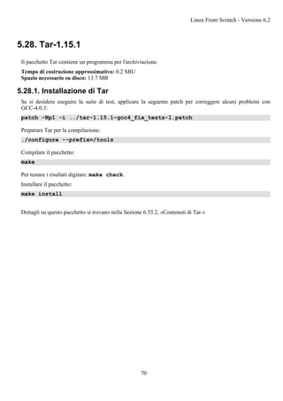 5.28. Tar-1.15.1
Il pacchetto Tar contiene un programma per l'archiviazione.
Tempo di costruzione approssimativo: 0.2 SBU
Spazio necessario su disco: 13.7 MB
5.28.1. Installazione di Tar
Se si desidera eseguire la suite di test, applicare la seguente patch per correggere alcuni problemi con
GCC-4.0.3:
patch -Np1 -i ../tar-1.15.1-gcc4_fix_tests-1.patch
Preparare Tar per la compilazione:
./configure --prefix=/tools
Compilare il pacchetto:
make
Per testare i risultati digitare: make check.
Installare il pacchetto:
make install
Dettagli su questo pacchetto si trovano nella Sezione 6.53.2, «Contenuti di Tar.»
Linux From Scratch - Versione 6.2
70
 