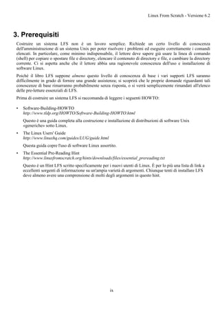 3. Prerequisiti
Costruire un sistema LFS non è un lavoro semplice. Richiede un certo livello di conoscenza
dell'amministrazione di un sistema Unix per poter risolvere i problemi ed eseguire correttamente i comandi
elencati. In particolare, come minimo indispensabile, il lettore deve sapere già usare la linea di comando
(shell) per copiare o spostare file e directory, elencare il contenuto di directory e file, e cambiare la directory
corrente. Ci si aspetta anche che il lettore abbia una ragionevole conoscenza dell'uso e installazione di
software Linux.
Poiché il libro LFS suppone almeno questo livello di conoscenza di base i vari supporti LFS saranno
difficilmente in grado di fornire una grande assistenza; si scoprirà che le proprie domande riguardanti tali
conoscenze di base rimarranno probabilmente senza risposta, o si verrà semplicemente rimandati all'elenco
delle pre-letture essenziali di LFS.
Prima di costruire un sistema LFS si raccomanda di leggere i seguenti HOWTO:
• Software-Building-HOWTO
http://www.tldp.org/HOWTO/Software-Building-HOWTO.html
Questo è una guida completa alla costruzione e installazione di distribuzioni di software Unix
«generiche» sotto Linux.
• The Linux Users' Guide
http://www.linuxhq.com/guides/LUG/guide.html
Questa guida copre l'uso di software Linux assortito.
• The Essential Pre-Reading Hint
http://www.linuxfromscratch.org/hints/downloads/files/essential_prereading.txt
Questo è un Hint LFS scritto specificamente per i nuovi utenti di Linux. È per lo più una lista di link a
eccellenti sorgenti di informazione su un'ampia varietà di argomenti. Chiunque tenti di installare LFS
deve almeno avere una comprensione di molti degli argomenti in questo hint.
Linux From Scratch - Versione 6.2
ix
 