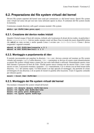 6.2. Preparazione dei file system virtuali del kernel
Diversi file system esportati dal kernel sono usati per comunicare a e dal kernel stesso. Questi file system
sono virtuali nel senso che per essi non viene utilizzato spazio su disco. Il contenuto del file system risiede
in memoria.
Cominciare creando directory sulle quali verranno montati i file system:
mkdir -pv $LFS/{dev,proc,sys}
6.2.1. Creazione dei device nodes iniziali
Quando il kernel esegue il boot del sistema, richiede solo la presenza di alcuni device nodes, in particolare i
device console e null. I device nodes saranno creati sul disco fisso in modo da essere disponibili prima
che udevd sia stato avviato e anche quando Linux è avviato con init=/bin/bash. Creare i device
eseguendo i seguenti comandi:
mknod -m 600 $LFS/dev/console c 5 1
mknod -m 666 $LFS/dev/null c 1 3
6.2.2. Montaggio e popolamento di /dev
Il metodo raccomandato per popolare la directory /dev con i devices consiste nel montare un file system
virtuale (ad esempio tmpfs) nella directory /dev e permettere ai devices di essere creati dinamicamente
su questo file system virtuale mano a mano che essi sono individuati o utilizzati. Generalmente questo viene
fatto durante il processo di boot da Udev. Pioché questo nuovo sistema non ha ancora Udev e non è stato
ancora avviato, è necessario montare e popolare /dev manualmente. Ciò si ottiene con un bind mount della
directory /dev del sistema ospite. Un bind mount è un tipo speciale di montaggio, che permette di creare
un'immagine di una directory o di un punto di mount in qualche altra locazione. Usare il seguente comando
per ottenere questo:
mount --bind /dev $LFS/dev
6.2.3. Montaggio dei file system virtuali del kernel
Ora montare i rimanenti file system virtuali del kernel:
mount -vt devpts devpts $LFS/dev/pts
mount -vt tmpfs shm $LFS/dev/shm
mount -vt proc proc $LFS/proc
mount -vt sysfs sysfs $LFS/sys
Linux From Scratch - Versione 6.2
77
 
