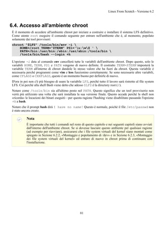 6.4. Accesso all'ambiente chroot
È il momento di accedere all'ambiente chroot per iniziare a costruire e installare il sistema LFS definitivo.
Come utente root eseguire il comando seguente per entrare nell'ambiente che è, al momento, popolato
solamente dai tool provvisori:
chroot "$LFS" /tools/bin/env -i 
HOME=/root TERM="$TERM" PS1='u:w$ ' 
PATH=/bin:/usr/bin:/sbin:/usr/sbin:/tools/bin 
/tools/bin/bash --login +h
L'opzione -i data al comando env cancellerà tutte le variabili dell'ambiente chroot. Dopo questo, solo le
variabili HOME, TERM, PS1 e PATH vengono di nuovo definite. Il costrutto TERM=$TERM imposterà la
variabile TERM all'interno di chroot dandole lo stesso valore che ha fuori da chroot. Questa variabile è
necessaria perché programmi come vim e less funzionino correttamente. Se sono necessarie altre variabili,
come CFLAGS o CXXFLAGS, questo è un momento buono per definirle di nuovo.
D'ora in poi non c'è più bisogno di usare la variabile LFS, perché tutto il lavoro sarà ristretto al file system
LFS. Ciò perché alla shell Bash viene detto che adesso $LFS è la directory root (/).
Notare come /tools/bin sia all'ultimo posto nel PATH. Questo significa che un tool provvisorio non
verrà più utilizzato una volta che sarà installata la sua versione finale. Questo accade perché la shell non
«ricorda» le locazioni dei binari eseguiti—per questa ragione l'hashing viene disabilitato passando l'opzione
+h a bash.
Notare che il prompt bash dirà I have no name! Questo è normale, poiché il file /etc/passwd non
è stato ancora creato.
Nota
È importante che tutti i comandi nel resto di questo capitolo e nei seguenti capitoli siano avviati
dall'interno dell'ambiente chroot. Se si dovesse lasciare questo ambiente per qualsiasi ragione
(ad esempio per riavviare), assicurarsi che i file system virtuali del kernel siano montati come
spiegato in Sezione 6.2.2, «Montaggio e popolamento di /dev» e in Sezione 6.2.3, «Montaggio
dei file system virtuali del kernel» ed entrare di nuovo in chroot prima di continuare con
l'installazione.
Linux From Scratch - Versione 6.2
81
 