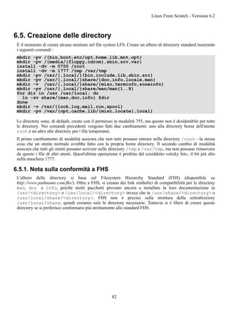 6.5. Creazione delle directory
È il momento di creare alcune strutture nel file system LFS. Creare un albero di directory standard inserendo
i seguenti comandi :
mkdir -pv /{bin,boot,etc/opt,home,lib,mnt,opt}
mkdir -pv /{media/{floppy,cdrom},sbin,srv,var}
install -dv -m 0750 /root
install -dv -m 1777 /tmp /var/tmp
mkdir -pv /usr/{,local/}{bin,include,lib,sbin,src}
mkdir -pv /usr/{,local/}share/{doc,info,locale,man}
mkdir -v /usr/{,local/}share/{misc,terminfo,zoneinfo}
mkdir -pv /usr/{,local/}share/man/man{1..8}
for dir in /usr /usr/local; do
ln -sv share/{man,doc,info} $dir
done
mkdir -v /var/{lock,log,mail,run,spool}
mkdir -pv /var/{opt,cache,lib/{misc,locate},local}
Le directory sono, di default, create con il permesso in modalità 755, ma questo non è desiderabile per tutte
le directory. Nei comandi precedenti vengono fatti due cambiamenti: uno alla directory home dell'utente
root e un altro alle directory per i file temporanei.
Il primo cambiamento di modalità assicura che non tutti possano entrare nella directory /root—la stessa
cosa che un utente normale avrebbe fatto con la propria home directory. Il secondo cambio di modalità
assicura che tutti gli utenti possano scrivere nelle directory /tmp e /var/tmp, ma non possano rimuovere
da queste i file di altri utenti. Quest'ultima operazione è proibita dal cosiddetto «sticky bit», il bit più alto
nella maschera 1777.
6.5.1. Nota sulla conformità a FHS
L'albero delle directory si basa sul Filesystem Hierarchy Standard (FHS) (disponibile su
http://www.pathname.com/fhs/). Oltre a FHS, si creano dei link simbolici di compatibilitlà per le directory
man, doc e info, poiché molti pacchetti provano ancora a installare la loro documentazione in
/usr/<directory> o /usr/local/<directory> invece che in /usr/share/<directory> o
/usr/local/share/<directory>. FHS non è preciso sulla struttura della sottodirectory
/usr/local/share, quindi creiamo solo le directory necessarie. Tuttavia si è liberi di creare queste
directory se si preferisce conformarsi più strettamente allo standard FHS.
Linux From Scratch - Versione 6.2
82
 
