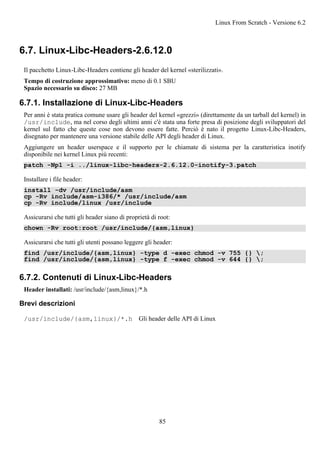 6.7. Linux-Libc-Headers-2.6.12.0
Il pacchetto Linux-Libc-Headers contiene gli header del kernel «sterilizzati».
Tempo di costruzione approssimativo: meno di 0.1 SBU
Spazio necessario su disco: 27 MB
6.7.1. Installazione di Linux-Libc-Headers
Per anni è stata pratica comune usare gli header del kernel «grezzi» (direttamente da un tarball del kernel) in
/usr/include, ma nel corso degli ultimi anni c'è stata una forte presa di posizione degli sviluppatori del
kernel sul fatto che queste cose non devono essere fatte. Perciò è nato il progetto Linux-Libc-Headers,
disegnato per mantenere una versione stabile delle API degli header di Linux.
Aggiungere un header userspace e il supporto per le chiamate di sistema per la caratteristica inotify
disponibile nei kernel Linux più recenti:
patch -Np1 -i ../linux-libc-headers-2.6.12.0-inotify-3.patch
Installare i file header:
install -dv /usr/include/asm
cp -Rv include/asm-i386/* /usr/include/asm
cp -Rv include/linux /usr/include
Assicurarsi che tutti gli header siano di proprietà di root:
chown -Rv root:root /usr/include/{asm,linux}
Assicurarsi che tutti gli utenti possano leggere gli header:
find /usr/include/{asm,linux} -type d -exec chmod -v 755 {} ;
find /usr/include/{asm,linux} -type f -exec chmod -v 644 {} ;
6.7.2. Contenuti di Linux-Libc-Headers
Header installati: /usr/include/{asm,linux}/*.h
Brevi descrizioni
/usr/include/{asm,linux}/*.h Gli header delle API di Linux
Linux From Scratch - Versione 6.2
85
 