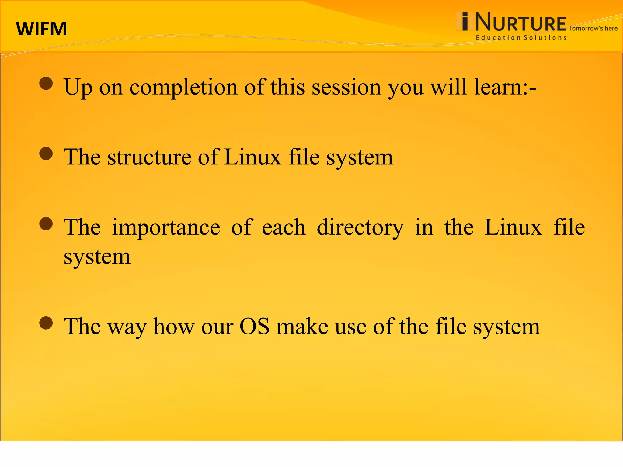 WIFM Up on completion of this session you will learn:- The structure of Linux file system The importance of each directory in the Linux file system The way how our OS make use of the file system 