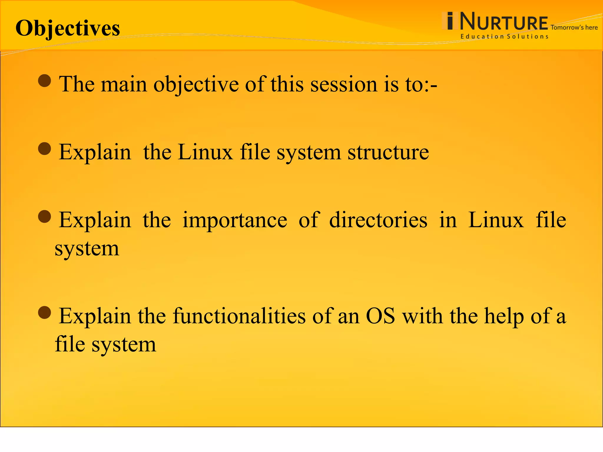 Objectives The main objective of this session is to:- Explain the Linux file system structure Explain the importance of directories in Linux file system Explain the functionalities of an OS with the help of a file system 