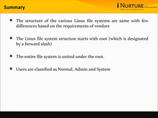 Summary
 The structure of the various Linux file systems are same with few
differences based on the requirements of vendors
 The Linux file system structure starts with root (which is designated
by a forward slash)
 The entire file system is united under the root.
 Users are classified as Normal, Admin and System
 