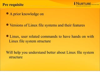 Pre requisite
A prior knowledge on
Versions of Linux file systems and their features
Linux, user related commands to have hands on with
Linux file system structure
Will help you understand better about Linux file system
structure
 