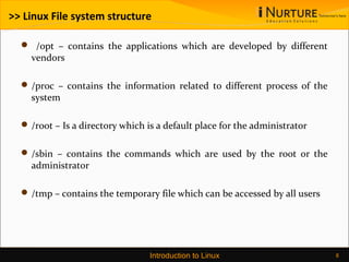 >> Linux File system structure
 /opt – contains the applications which are developed by different
vendors
/proc – contains the information related to different process of the
system
/root – Is a directory which is a default place for the administrator
/sbin – contains the commands which are used by the root or the
administrator
/tmp – contains the temporary file which can be accessed by all users
Introduction to Linux 8
 