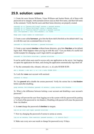 users
231
25.9. solution: users
1. Create the users Serena Williams, Venus Williams and Justine Henin, all of them with
password set to stargate, with username (lower case) as their first name, and their full name
in the comment. Verify that the users and their home directory are properly created.
useradd -m -c "Serena Williams" serena ; passwd serena
useradd -m -c "Venus Williams" venus ; passwd venus
useradd -m -c "Justine Henin" justine ; passwd justine
tail /etc/passwd ; tail /etc/shadow ; ls /home
Keep user logon names in lowercase!
2. Create a user called kornuser, give him the Korn shell (/bin/ksh) as his default shell. Log
on with this user (on a command line or in a tty).
useradd -s /bin/ksh kornuser ; passwd kornuser
3. Create a user named einstime without home directory, give him /bin/date as his default
logon shell. What happens when you log on with this user ? Can you think of a useful real
world example for changing a user's login shell to an application ?
useradd -s /bin/date einstime ; passwd einstime
It can be useful when users need to access only one application on the server. Just logging
on opens the application for them, and closing the application automatically logs them off.
4. Try the commands who, whoami, who am i, w, id, echo $USER $UID .
who ; whoami ; who am i ; w ; id ; echo $USER $UID
5a. Lock the venus user account with usermod.
usermod -L venus
5b. Use passwd -d to disable the serena password. Verify the serena line in /etc/shadow
before and after disabling.
grep serena /etc/shadow; passwd -d serena ; grep serena /etc/shadow
5c. What is the difference between locking a user account and disabling a user account's
password ?
Locking will prevent the user from logging on to the system with his password (by putting
a ! in front of the password in /etc/shadow). Disabling with passwd will erase the password
from /etc/shadow.
6. As root change the password of einstime to stargate.
Log on as root and type: passwd einstime
7. Now try changing the password of serena to serena as serena.
log on as serena, then execute: passwd serena... it should fail!
8. Make sure every new user needs to change his password every 10 days.
 