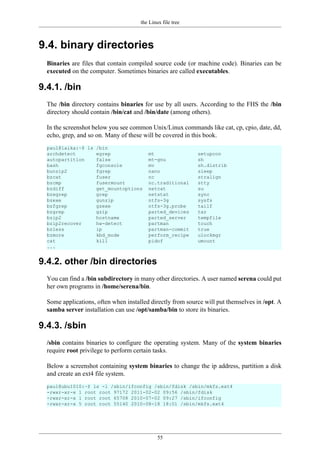 the Linux file tree
55
9.4. binary directories
Binaries are files that contain compiled source code (or machine code). Binaries can be
executed on the computer. Sometimes binaries are called executables.
9.4.1. /bin
The /bin directory contains binaries for use by all users. According to the FHS the /bin
directory should contain /bin/cat and /bin/date (among others).
In the screenshot below you see common Unix/Linux commands like cat, cp, cpio, date, dd,
echo, grep, and so on. Many of these will be covered in this book.
paul@laika:~$ ls /bin
archdetect egrep mt setupcon
autopartition false mt-gnu sh
bash fgconsole mv sh.distrib
bunzip2 fgrep nano sleep
bzcat fuser nc stralign
bzcmp fusermount nc.traditional stty
bzdiff get_mountoptions netcat su
bzegrep grep netstat sync
bzexe gunzip ntfs-3g sysfs
bzfgrep gzexe ntfs-3g.probe tailf
bzgrep gzip parted_devices tar
bzip2 hostname parted_server tempfile
bzip2recover hw-detect partman touch
bzless ip partman-commit true
bzmore kbd_mode perform_recipe ulockmgr
cat kill pidof umount
...
9.4.2. other /bin directories
You can find a /bin subdirectory in many other directories. A user named serena could put
her own programs in /home/serena/bin.
Some applications, often when installed directly from source will put themselves in /opt. A
samba server installation can use /opt/samba/bin to store its binaries.
9.4.3. /sbin
/sbin contains binaries to configure the operating system. Many of the system binaries
require root privilege to perform certain tasks.
Below a screenshot containing system binaries to change the ip address, partition a disk
and create an ext4 file system.
paul@ubu1010:~$ ls -l /sbin/ifconfig /sbin/fdisk /sbin/mkfs.ext4
-rwxr-xr-x 1 root root 97172 2011-02-02 09:56 /sbin/fdisk
-rwxr-xr-x 1 root root 65708 2010-07-02 09:27 /sbin/ifconfig
-rwxr-xr-x 5 root root 55140 2010-08-18 18:01 /sbin/mkfs.ext4
 
