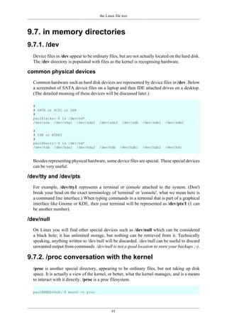 the Linux file tree
61
9.7. in memory directories
9.7.1. /dev
Device files in /dev appear to be ordinary files, but are not actually located on the hard disk.
The /dev directory is populated with files as the kernel is recognising hardware.
common physical devices
Common hardware such as hard disk devices are represented by device files in /dev. Below
a screenshot of SATA device files on a laptop and then IDE attached drives on a desktop.
(The detailed meaning of these devices will be discussed later.)
#
# SATA or SCSI or USB
#
paul@laika:~$ ls /dev/sd*
/dev/sda /dev/sda1 /dev/sda2 /dev/sda3 /dev/sdb /dev/sdb1 /dev/sdb2
#
# IDE or ATAPI
#
paul@barry:~$ ls /dev/hd*
/dev/hda /dev/hda1 /dev/hda2 /dev/hdb /dev/hdb1 /dev/hdb2 /dev/hdc
Besides representing physical hardware, some device files are special. These special devices
can be very useful.
/dev/tty and /dev/pts
For example, /dev/tty1 represents a terminal or console attached to the system. (Don't
break your head on the exact terminology of 'terminal' or 'console', what we mean here is
a command line interface.) When typing commands in a terminal that is part of a graphical
interface like Gnome or KDE, then your terminal will be represented as /dev/pts/1 (1 can
be another number).
/dev/null
On Linux you will find other special devices such as /dev/null which can be considered
a black hole; it has unlimited storage, but nothing can be retrieved from it. Technically
speaking, anything written to /dev/null will be discarded. /dev/null can be useful to discard
unwanted output from commands. /dev/null is not a good location to store your backups ;-).
9.7.2. /proc conversation with the kernel
/proc is another special directory, appearing to be ordinary files, but not taking up disk
space. It is actually a view of the kernel, or better, what the kernel manages, and is a means
to interact with it directly. /proc is a proc filesystem.
paul@RHELv4u4:~$ mount -t proc
 