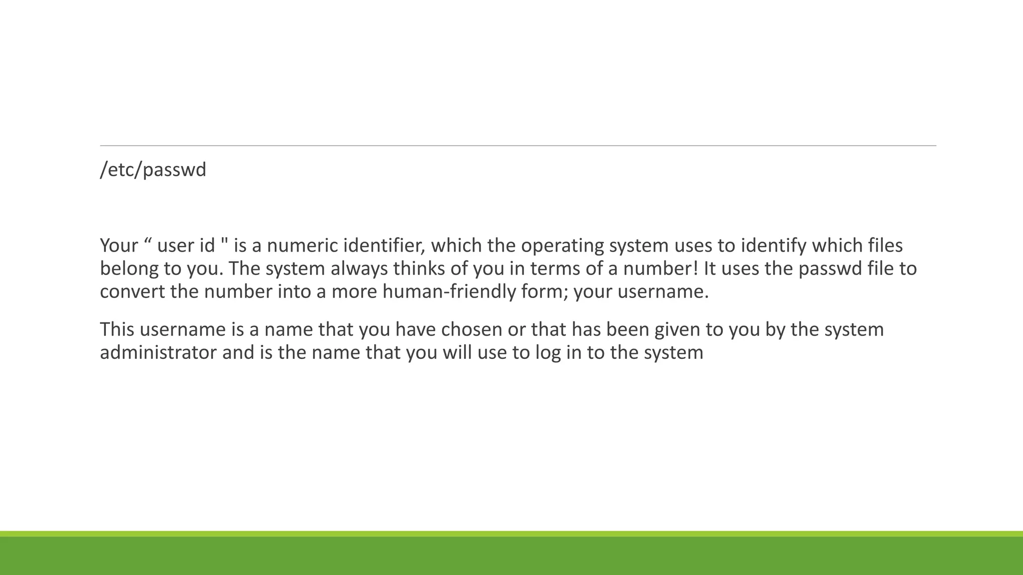 /etc/passwd
Your “ user id " is a numeric identifier, which the operating system uses to identify which files
belong to you. The system always thinks of you in terms of a number! It uses the passwd file to
convert the number into a more human-friendly form; your username.
This username is a name that you have chosen or that has been given to you by the system
administrator and is the name that you will use to log in to the system
 
