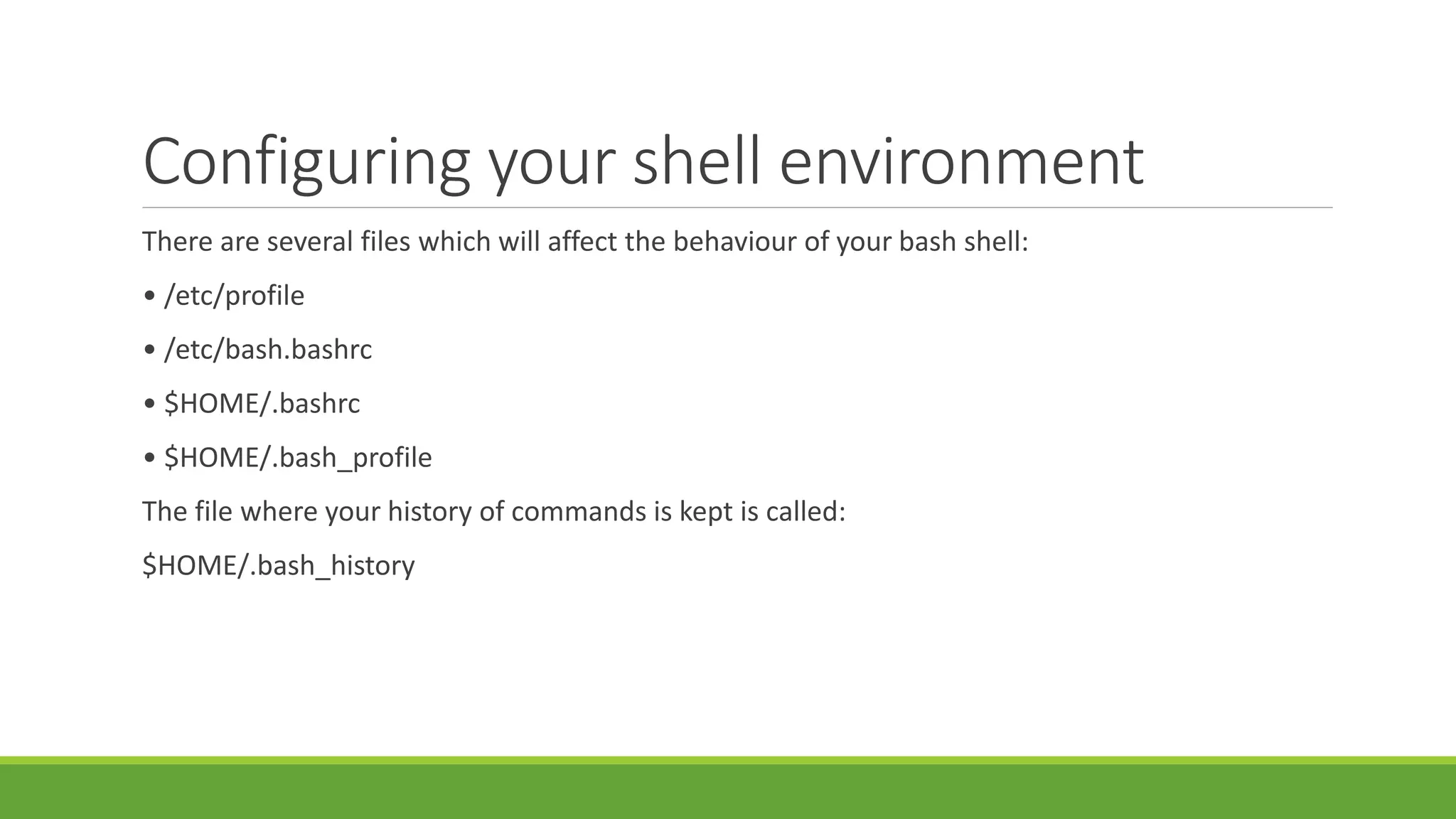 Configuring your shell environment
There are several files which will affect the behaviour of your bash shell:
• /etc/profile
• /etc/bash.bashrc
• $HOME/.bashrc
• $HOME/.bash_profile
The file where your history of commands is kept is called:
$HOME/.bash_history
 